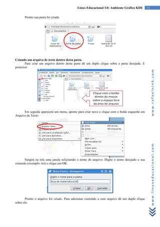 Linux Educacional 3.0: Ambiente Gráfico KDE         13

      Pronto sua pasta foi criada




Criando um arquivo de texto dentro desta pasta.
       Para criar um arquivo dentro desta pasta dê um duplo clique sobre a pasta desejada. E
posterior:




                                                                                                     www.rafaelnink.com
      Em seguida aparecerá um menu, aponte para criar novo e clique com o botão esquerdo em
Arquivo de Texto.




                                                                                                     www.linuxeducacional.com
       Surgirá na tela uma janela solicitando o nome do arquivo. Digite o nome desejado e sua
extensão (exemplo: txt) e clique em OK.




       Pronto o arquivo foi criado. Para adicionar conteúdo a esse arquivo dê um duplo clique
sobre ele.
 