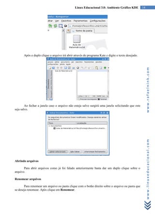 Linux Educacional 3.0: Ambiente Gráfico KDE           14




       Após o duplo clique o arquivo irá abrir através do programa Kate e digite o texto desejado.




                                                                                                          www.rafaelnink.com
        Ao fechar a janela caso o arquivo não esteja salvo surgirá uma janela solicitando que este
seja salvo.




                                                                                                          www.linuxeducacional.com


Abrindo arquivos

       Para abrir arquivos como já foi falado anteriormente basta dar um duplo clique sobre o
arquivo.

Renomear arquivos

       Para renomear um arquivo ou pasta clique com o botão direito sobre o arquivo ou pasta que
se deseja renomear. Após clique em Renomear.
 