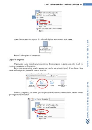 Linux Educacional 3.0: Ambiente Gráfico KDE            15




       Após clicar o nome do arquivo fica editável, digite o novo nome e tecle enter.




                                                                                                           www.rafaelnink.com
       Pronto!!! O arquivo foi renomeado.

Copiando arquivos

      O comando copiar permite criar uma réplica de um arquivo ou pasta para outro local, por
exemplo, outra pasta ou dispositivo.
      Para copiar um arquivo, localize a pasta que contém o arquivo (origem), dê um duplo clique
com o botão esquerdo para exibir os seus arquivos.




                                                                                                           www.linuxeducacional.com

       Sobre o(s) arquivo(s) ou pastas que deseja copiar clique com o botão direito, e sobre o menu
que surge clique em copiar
 
