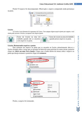 Linux Educacional 3.0: Ambiente Gráfico KDE              19

       Pronto! O arquivo foi descompactado. Observação o arquivo compactado ainda permanece
na pasta.




Lixeira
        A Lixeira é um elemento de segurança do Linux. Caso apague algum arquivo/pasta por engano, você
ainda pode acessar a lixeira e recuperar este arquivo/pasta.




                                                                                                               www.rafaelnink.com
              Ícone da Lixeira na área de                       Ícone da Lixeira na área de trabalho
              trabalho quando não se encontra                   quando possui arquivos ou pasta.
              com arquivos ou pasta.

Lixeira: Restaurando arquivos e pastas
        Para restaurar um arquivo ou pasta que se encontra na lixeira, primeiramente abre-se a
lixeira clicando sobre o ícone que se encontra na barra de ícones próximo ao menu iniciar, posterior
clique em Abrir em uma Nova Janela. Clique com o botão direito do mouse sobre o arquivo ou
pasta que deseja restaurar e posterior clique em restaurar.




                                                                                                               www.linuxeducacional.com




       Pronto, o arquivo foi restaurado.
 