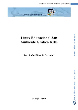 Linux Educacional 3.0: Ambiente Gráfico KDE   2




                                                                www.rafaelnink.com
Linux Educacional 3.0:
Ambiente Gráfico KDE


  Por: Rafael Nink de Carvalho




                                                                www.linuxeducacional.com




         Março - 2009
 