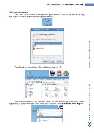 Linux Educacional 3.0: Ambiente Gráfico KDE          22



Utilizando um Pendrive
       Para visualizar o conteúdo de um pendrive, primeiramente conecte-o na porta USB. Logo
após surgirá na área de trabalho um atalho para o pendrive.




                                                                                                       www.rafaelnink.com
      Para abrir dê um duplo clique sobre o atalho ou clique em OK.




                                                                                                       www.linuxeducacional.com




       Para remover o pendrive com segurança clique com o botão direito do mouse sobre o atalho
do pendrive na área de trabalho e clique com o botão esquerdo sobre Remover de Modo Seguro.
 