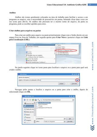 Linux Educacional 3.0: Ambiente Gráfico KDE           23



Atalhos

       Atalhos são ícones geralmente colocados na área de trabalho para facilitar o acesso a um
programa ou arquivo, sem a necessidade de procurá-los em pastas, bastando clicar duas vezes em
seu ícone para abri-lo. Os atalhos não precisam ter o mesmo nome do arquivo, da pasta ou
programa, pode se escolher apelidos para estes.


Criar atalhos para arquivos ou pastas

       Para criar um atalho para arquivo ou pasta primeiramente clique com o botão direito em um
espaço livre na Área de Trabalho, em seguida aponte para Criar Novo e posterior clique em Link
para Localização (URL).




                                                                                                          www.rafaelnink.com
       Na janela seguinte clique no ícone pasta para localizar o arquivo ou a pasta para qual será
criado o atalho.




                                                                                                          www.linuxeducacional.com
       Navegue pelas pastas e localize o arquivo ou a pasta para criar o atalho, depois de
selecionado clique em OK.
 