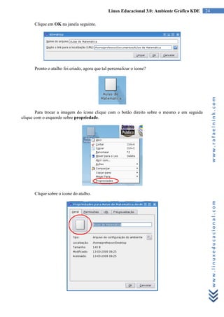 Linux Educacional 3.0: Ambiente Gráfico KDE    24

      Clique em OK na janela seguinte.




      Pronto o atalho foi criado, agora que tal personalizar o ícone?




                                                                                                   www.rafaelnink.com
        Para trocar a imagem do ícone clique com o botão direito sobre o mesmo e em seguida
clique com o esquerdo sobre propriedade.




      Clique sobre o ícone do atalho.



                                                                                                   www.linuxeducacional.com
 