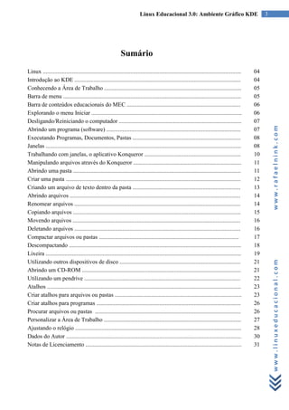 Linux Educacional 3.0: Ambiente Gráfico KDE                                 3




                                                             Sumário
Linux ........................................................................................................................................   04
Introdução ao KDE ..................................................................................................................             04
Conhecendo a Área de Trabalho ..............................................................................................                     05
Barra de menu ..........................................................................................................................         05
Barra de conteúdos educacionais do MEC ..............................................................................                            06
Explorando o menu Iniciar .......................................................................................................                06
Desligando/Reiniciando o computador ....................................................................................                         07




                                                                                                                                                          www.rafaelnink.com
Abrindo um programa (software) ............................................................................................                      07
Executando Programas, Documentos, Pastas ..........................................................................                              08
Janelas ......................................................................................................................................   08
Trabalhando com janelas, o aplicativo Konqueror ..................................................................                               10
Manipulando arquivos através do Konqueror ..........................................................................                             11
Abrindo uma pasta ...................................................................................................................            11
Criar uma pasta ........................................................................................................................         12
Criando um arquivo de texto dentro da pasta ..........................................................................                           13
Abrindo arquivos .....................................................................................................................           14
Renomear arquivos ..................................................................................................................             14
Copiando arquivos ...................................................................................................................            15
Movendo arquivos ...................................................................................................................             16
Deletando arquivos ..................................................................................................................            16
Compactar arquivos ou pastas ................................................................................................                    17
Descompactando ......................................................................................................................            18
Lixeira ......................................................................................................................................   19


                                                                                                                                                          www.linuxeducacional.com
Utilizando outros dispositivos de disco ...................................................................................                      21
Abrindo um CD-ROM .............................................................................................................                  21
Utilizando um pendrive ...........................................................................................................               22
Atalhos .....................................................................................................................................    23
Criar atalhos para arquivos ou pastas .......................................................................................                    23
Criar atalhos para programas ...................................................................................................                 26
Procurar arquivos ou pastas ....................................................................................................                 26
Personalizar a Área de Trabalho ..............................................................................................                   27
Ajustando o relógio ..................................................................................................................           28
Dados do Autor ........................................................................................................................          30
Notas de Licenciamento ...........................................................................................................               31
 