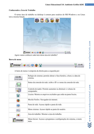 Linux Educacional 3.0: Ambiente Gráfico KDE       5

Conhecendo a Área de Trabalho

       O termo área de trabalho ou desktop é comum para usuários do MS-Windows e no Linux
tem a mesma função.




                                                                                                    www.rafaelnink.com
      Agora vamos conhecer cada item desta área de trabalho?

Barra de menu




      A barra de menu é composta da direita para a esquerda por:

                       Relógio do sistema: permite alterar o fuso-horário, a hora e a data do
                       sistema.

                       Status da conexão de rede: exibe o IP e o nome da conexão de rede.



                                                                                                    www.linuxeducacional.com
                       Controle de áudio: Permite aumentar ou diminuir o volume do
                       computador.
                       Lixeira: Mostra os arquivos excluídos que estão na pasta lixeira.

                       Mozila Firefox: Navegador de internet.

                       Pasta de rede: Acesso rápido a pasta de rede.

                       Menu sistema: Acesso rápido as pasta do usuário.

                       Área de trabalho: Mostrar a área de trabalho.

                       Menu Iniciar: Acesso a programas e configurações do sistema, e muito
                       mais.
 