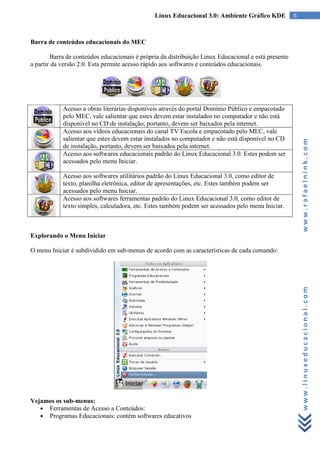 Linux Educacional 3.0: Ambiente Gráfico KDE            6



Barra de conteúdos educacionais do MEC

        Barra de conteúdos educacionais é própria da distribuição Linux Educacional e está presente
a partir da versão 2.0. Esta permite acesso rápido aos softwares e conteúdos educacionais.




            Acesso a obras literárias disponíveis através do portal Domínio Público e empacotado
            pelo MEC, vale salientar que estes devem estar instalados no computador e não está
            disponível no CD de instalação, portanto, devem ser baixados pela internet.
            Acesso aos vídeos educacionais do canal TV Escola e empacotado pelo MEC, vale
            salientar que estes devem estar instalados no computador e não está disponível no CD




                                                                                                          www.rafaelnink.com
            de instalação, portanto, devem ser baixados pela internet.
            Acesso aos softwares educacionais padrão do Linux Educacional 3.0. Estes podem ser
            acessados pelo menu Iniciar.

            Acesso aos softwares utilitários padrão do Linux Educacional 3.0, como editor de
            texto, planilha eletrônica, editor de apresentações, etc. Estes também podem ser
            acessados pelo menu Iniciar.
            Acesso aos softwares ferramentas padrão do Linux Educacional 3.0, como editor de
            texto simples, calculadora, etc. Estes também podem ser acessados pelo menu Iniciar.



Explorando o Menu Iniciar

O menu Iniciar é subdividido em sub-menus de acordo com as características de cada comando:




                                                                                                          www.linuxeducacional.com




Vejamos os sub-menus:
   ● Ferramentas de Acesso a Conteúdos:
   ● Programas Educacionais: contém softwares educativos
 