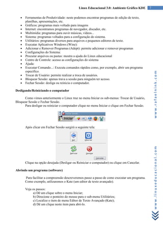 Linux Educacional 3.0: Ambiente Gráfico KDE        7

   ●   Ferramentas de Produtividade: neste podemos encontrar programas de edição de texto,
       planilhas, apresentações, etc.
   ●   Gráficos: programas mais voltado para imagens
   ●   Internet: encontramos programas de navegador, discador, etc.
   ●   Multimídia: programas para ouvir músicas, vídeos...
   ●   Sistema: programas voltados para a configuração do sistema.
   ●   Utilitários: programas diversos para arquivos e pequenos editores de texto.
   ●   Executar Aplicativos Windows (Wine):
   ●   Adicionar e Remover Programas (Adept): permite adicionar e remover programas
   ●   Configurações do Sistema:
   ●   Procurar arquivos ou pastas: mostra a ajuda do Linux educacional
   ●   Centro de Controle: acesso as configurações do sistema
   ●   Ajuda:
   ●   Executar Comando...: Executa comandos rápidos como, por exemplo, abrir um programa
       específico.




                                                                                                      www.rafaelnink.com
   ●   Trocar de Usuário: permite realizar a troca de usuários.
   ●   Bloquear Sessão: apenas trava a sessão para ninguém ter acesso.
   ●   Fechar Sessão: desliga ou reinicia o computador.

Desligando/Reiniciando o computador

      Como vimos anteriormente o Linux traz no menu Iniciar os sub-menus: Trocar de Usuário,
Bloquear Sessão e Fechar Sessão.
      Para desligar ou reiniciar o computador clique no menu Iniciar e clique em Fechar Sessão.




       Após clicar em Fechar Sessão surgirá a seguinte tela:




                                                                                                      www.linuxeducacional.com
       Clique na opção desejada (Desligar ou Reiniciar o computador) ou clique em Cancelar.

Abrindo um programa (software)

       Para facilitar a compreensão descreveremos passo a passo de como executar um programa.
       Como exemplo, utilizaremos o Kate (um editor de texto avançado).

       Veja os passos:
            a) Dê um clique sobre o menu Iniciar;
            b) Direcione o ponteiro do mouse para o sub-menu Utilitários;
            c) Localize o item de menu Editor de Texto Avançado (Kate);
            d) Dê um clique neste item para abri-lo.
 
