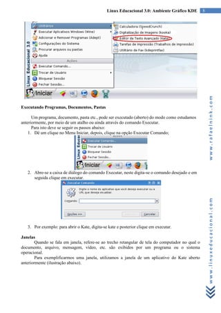 Linux Educacional 3.0: Ambiente Gráfico KDE         8




                                                                                                       www.rafaelnink.com
Executando Programas, Documentos, Pastas

      Um programa, documento, pasta etc., pode ser executado (aberto) do modo como estudamos
anteriormente, por meio de um atalho ou ainda através do comando Executar.
      Para isto deve se seguir os passos abaixo:
    1. Dê um clique no Menu Iniciar, depois, clique na opção Executar Comando;




   2. Abre-se a caixa de diálogo do comando Executar, neste digita-se o comando desejado e em
      seguida clique em executar.




                                                                                                       www.linuxeducacional.com


   3. Por exemplo: para abrir o Kate, digita-se kate e posterior clique em executar.

Janelas
        Quando se fala em janela, refere-se ao trecho retangular de tela do computador no qual o
documento, arquivo, mensagem, vídeo, etc. são exibidos por um programa ou o sistema
operacional.
        Para exemplificarmos uma janela, utilizamos a janela de um aplicativo do Kate aberto
anteriormente (ilustração abaixo).
 