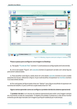 Apostila Linux Básico                                                                                                  18




                                        Figura 11.5: KDesktop, programa usado para configurar o desktop no KDE



    Passo a passo para configurar uma imagem no Desktop:

    a. Na opção “Fundo de Tela” (número 1) você acessa as configurações de fundo de tela.

    b. Já na sub-opção “Figura”, em cascata (número 2) aparecem ao lado com várias figuras
para serem selecionadas.

     c. Para escolher outra figura, basta clicar em cima desta cascata (número 2) com o botão
esquerdo do mouse, selecionar a figura. A que você escolheu irá aparecer no monitor (número
3) ao lado direito da tela.

    d. Se você gostar da figura basta clicar em “Aplicar” que a figura escolhida irá aparecer em
sua área de trabalho. E para confirmar a ação basta clicar em “Ok”.

    Agora vamos aprender como se configura o protetor de tela do sistema operacional.

     O protetor de tela é um recurso do sistema operacional para exibir uma imagem sempre
em movimento na tela do computador. O objetivo do protetor é preservar a vida útil do monitor
evitando que ele seja marcado com imagens que fiquem estáticas por muito tempo.



                                                                                                            Núcleo de
                                                                                                         Cidadania Digital
 
