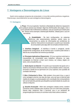 Assim como qualquer programa de computador, o Linux têm pontos positivos e negativos.
Citamos aqui, resumidamente, as suas vantagens e desvantagens.
7.1. Vantagens:
a. Preço - O Linux é gratuito. Você tem a liberdade de utilizá-lo e repassá-lo
para qualquer pessoa que desejar. Algumas distribuições são pagas, mas o
que é cobrado não é referente ao software, mas ao suporte que é dado para
ele. Temos como exemplo a distribuição RedHat, voltada para o uso em
servidores.
b. Estabilidade - Se bem configurados, os sistemas
GNU/Linux são extremamente estáveis, sendo raros os
travamentos ou perda de informações por problemas do
sistema. Este ponto é crucial para o usuário que necessita
do computador para algo além do simples entretenimento.
c. Interface Amigável - A interface é bonita e amigável, sendo
amplamente configurável, de tal maneira que o usuário pode deixar a
tela do seu computador da maneira que desejar.
d. Principais Aplicativos Disponíveis - O Linux suprime muito bem a
necessidade do computador para trabalhos rotineiros, ou seja,
navegação na Internet, e-mail, ouvir música, ver vídeos, digitar um
texto, criar uma planilha, etc.
e. Vasto Apoio na Internet - O usuário que necessitar de ajuda com o
sistema encontrará milhares de sites e comunidades sobre o assunto,
tornando a tarefa de se aprimorar em Linux apenas uma questão de
vontade e de tempo.
f. Não é Vulnerável a Vírus - Não existem vírus para Linux, o que é
uma vantagem enorme nos dias de hoje, uma vez que a Internet está
repleta de pragas e a preocupação com a proteção dos computadores
tem se tornado tão grande que atrapalha a produtividade do usuário ao
utilizar a máquina.
g. Usuário Avançado - Além das vantagens citadas acima, existem
inúmeras outras voltadas para usuários com um nível mais avançado.
Dentre elas, podemos citar o terminal, que é um ambiente de
programação que fornece um controle muito maior sobre o sistema.
Núcleo de
Cidadania Digital
Apostila Linux Básico 11
7. Vantagens e Desvantagens do Linux
 