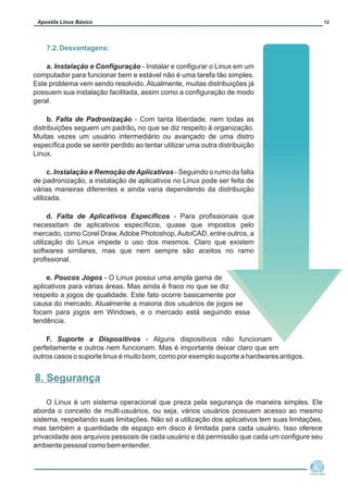7.2. Desvantagens:
a. Instalação e Configuração - Instalar e configurar o Linux em um
computador para funcionar bem e estável não é uma tarefa tão simples.
Este problema vem sendo resolvido. Atualmente, muitas distribuições já
possuem sua instalação facilitada, assim como a configuração de modo
geral.
b. Falta de Padronização - Com tanta liberdade, nem todas as
distribuições seguem um padrão, no que se diz respeito à organização.
Muitas vezes um usuário intermediário ou avançado de uma distro
específica pode se sentir perdido ao tentar utilizar uma outra distribuição
Linux.
c. Instalação e Remoção deAplicativos - Seguindo o rumo da falta
de padronização, a instalação de aplicativos no Linux pode ser feita de
várias maneiras diferentes e ainda varia dependendo da distribuição
utilizada.
d. Falta de Aplicativos Específicos - Para profissionais que
necessitam de aplicativos específicos, quase que impostos pelo
mercado, como Corel Draw,Adobe Photoshop,AutoCAD, entre outros, a
utilização do Linux impede o uso dos mesmos. Claro que existem
softwares similares, mas que nem sempre são aceitos no ramo
profissional.
e. Poucos Jogos - O Linux possui uma ampla gama de
aplicativos para várias áreas. Mas ainda é fraco no que se diz
respeito a jogos de qualidade. Este fato ocorre basicamente por
causa do mercado. Atualmente a maioria dos usuários de jogos se
focam para jogos em Windows, e o mercado está seguindo essa
tendência.
F. Suporte a Dispositivos - Alguns dispositivos não funcionam
perfeitamente e outros nem funcionam. Mas é importante deixar claro que em
outros casos o suporte linux é muito bom, como por exemplo suporte a hardwares antigos.
O Linux é um sistema operacional que preza pela segurança de maneira simples. Ele
aborda o conceito de multi-usuários, ou seja, vários usuários possuem acesso ao mesmo
sistema, respeitando suas limitações. Não só a utilização dos aplicativos tem suas limitações,
mas também a quantidade de espaço em disco é limitada para cada usuário. Isso oferece
privacidade aos arquivos pessoais de cada usuário e dá permissão que cada um configure seu
ambiente pessoal como bem entender.
Núcleo de
Cidadania Digital
Apostila Linux Básico 12
8. Segurança
 