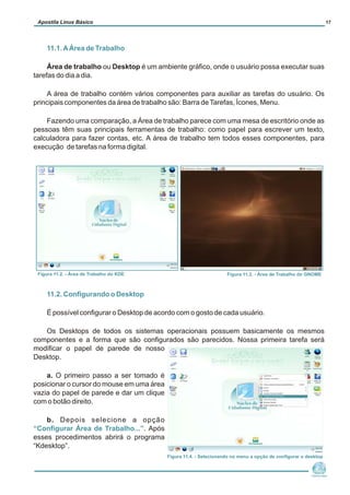 11.1.AÁrea de Trabalho
11.2. Configurando o Desktop
“Configurar Área de Trabalho...”
Área de trabalho ou Desktop é um ambiente gráfico, onde o usuário possa executar suas
tarefas do dia a dia.
A área de trabalho contém vários componentes para auxiliar as tarefas do usuário. Os
principais componentes da área de trabalho são: Barra deTarefas, Ícones, Menu.
Fazendo uma comparação, a Área de trabalho parece com uma mesa de escritório onde as
pessoas têm suas principais ferramentas de trabalho: como papel para escrever um texto,
calculadora para fazer contas, etc. A área de trabalho tem todos esses componentes, para
execução de tarefas na forma digital.
É possível configurar o Desktop de acordo com o gosto de cada usuário.
Os Desktops de todos os sistemas operacionais possuem basicamente os mesmos
componentes e a forma que são configurados são parecidos. Nossa primeira tarefa será
modificar o papel de parede de nosso
Desktop.
a. O primeiro passo a ser tomado é
posicionar o cursor do mouse em uma área
vazia do papel de parede e dar um clique
com o botão direito.
b. Depois selecione a opção
. Após
esses procedimentos abrirá o programa
“Kdesktop”.
Núcleo de
Cidadania Digital
Apostila Linux Básico 17
Figura 11.2. - Área de Trabalho do KDE Figura 11.3. - Área de Trabalho do GNOME
Figura 11.4. - Selecionando no menu a opção de configurar o desktop
 
