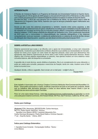 APRESENTAÇÃO
O Núcleo de Cidadania Digital é um Programa de Extensão da Universidade Federal do Espírito Santo.
Foi inaugurado em 26 de agosto de 2005 graças a uma parceria firmada entre a Petrobras e a Ufes, tendo
com o intuito principal promover Cidadania Digital de maneira inovadora no estado do Espírito Santo.
Em Abril de 2007, o NCD fez uma parceria com a Prefeitura de Vitória, na qual entrou para a rede de
Telecentros do Programa Casa Vitória, fazendo com que os serviços prestados sejam melhorados aos
nossos usuários.
Devido ao alto custo dos sistemas proprietários e, também, visando entre outros aspectos, a alta
confiabilidade dos sistemas livres em geral, trabalhamos na certeza que a verdadeira inclusão digital deve
ser baseada em conceitos de forma que os incluídos possam utilizar o computador indiferentemente do
sistema instalado. O NCD adota a filosofia da utilização de Softwares Livre. Uma contribuição importante
do NCD para com a comunidade é a disponibilização dos materiais bibliográficos e dos sistemas
computacionais, como por exemplo, o sistema de cadastramento e o sistema de controle de fila e tempo
de utilização das máquinas pelos usuários, que são desenvolvidos pela própria equipe NCD.
SOBRE A APOSTILA LINUX BÀSICO
Qualquer dúvida, crítica e sugestão, favor enviar um e-mail para:
Equipe NCD
LICENÇA
Este trabalho é licenciado sob a licença Creative Commons Attribution NonCommercial-ShareAlike 2.0,
Brazil . Todos estão autorizados a copiar, modificar e reproduzir em todo ou em parte seu conteúdo, desde
que os trabalhos dele derivados garantam a todos os seus leitores esse mesmo direito e que as
referências aos seus autores sejam mantidas.
Para ver uma cópia dessa licença, visite http://creativecommons.org/licenses/by-nc-sa/2.0/br/ ou envie
uma carta para Creative Commons, 543 Howard Street, 5th Floor, San Francisco, California, 94105, USA.
Sistema operacional que surgiu e se difundiu com o apoio de Universidades, o Linux vem crescendo
rapidamente, mostrando que é altamente confiável, eficiente e que satisfaz as necessidades do mercado.
Apesar do nome Linux causar um certo medo em algumas pessoas, esse curso que oferecemos visa
apresentar este Sistema Operacional de forma clara e sem muitos aprofundamentos técnicos. Nosso
objetivo não é formar adeptos especialistas no assunto, mas apenas mostrar um novo sistema e seus
conceitos básicos, além de despertar a curiosidade.
A apostila não é muito técnica, sendo didática e ilustrativa. Ela é um complemento do curso oferecido, e
pode ser usada para consulta, pesquisa e exercícios de fixação; tendo em vista, mostrar como é fácil
entrar no mundo Linux
ncd@inf.ufes.br
Dados para Catálogo
_____________________________________________________
(Autores) ZON, Alexandre; BROSEGUINI, Carlos Henrique,
NETTO, Pedro David; GAZZOLI, Vinícius.
Apostila Linux Básico (NCD) / (autores) Alexandre Zon,
Carlos Henrique Broseguini, Pedro David Netto e Vinícius Gazzoli -
1ª ed. - Espírito Santo : Vitória, 2007.
_____________________________________________________
Índice para Catálogo Sistemático
1. Apostila Curso Iniciante : Computação Gráfica : Teoria :
Linux Básico
 
