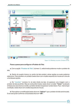 Passo a passo para configurar o Protetor de Tela:
a. Com a opção (número 1), selecionada podemos mudar o protetor de
tela.
b. Dentro do quadro branco no centro da tela existem várias opções as quais podemos
selecionar. Para escolher um protetor basta clicar com o botão esquerdo do mouse em cima de
uma dessas opções.
c. No (número 3), do lado direito da tela, irá aparecer uma imagem com o
protetor de tela escolhido. Mas se você preferir testar, basta clicar no botão “Testar” localizado
embaixo da caixa branca e então o protetor de tela irá aparecer na tela inteira. Para interromper
a exibição, basta clicar com o botão esquerdo do mouse.
d. Para aplicar a modificação basta clicar em “Aplicar” que o protetor de tela será trocado.
E se você quiser confirmar a troca basta clicar em “OK”.
“Protetor de Tela”
“monitor”
Núcleo de
Cidadania Digital
Apostila Linux Básico 19
Figura 11.6: KDesktop, trocando o Protetor de Tela
 