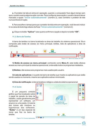 e. O protetor de tela só entra em operação, quando o computador ficar algum tempo sem
que o usuário exerça alguma ação com ele. Para configurar essa opção o usuário deverá deixar
marcada a opção (número 2), caso contrário o protetor de tela
nunca entrará em ação.
f. Para escolher o tempo para que o protetor de tela entre em operação, você deverá indicá-
lo na caixa de texto logo abaixo da frase (número 2).
g. Clique no botão “Aplicar” caso queira confirmar a opção e depois no botão “OK”.
A barra de tarefas é a barra localizada na área de trabalho do sistema operacional. Ela é
composta pelo botão de acesso ao menu principal, botões, lista de aplicativos e área de
notificação.
1) Botão de acesso ao menu principal: conhecido como Menu K, este botão oferece
acesso ao menu principal do sistema operacional, onde estão todos os programas instalados.
2) Botões: dão acesso aos programas mais usados pelo usuário.
3) Lista de aplicativos: é a parte da barra de tarefas que mostra os aplicativos que estão
sendo usados no momento, mesmo se o aplicativo estiver minimizado.
4) Área de notificação: onde se localiza o relógio e a data do sistema operacional.
É um pequeno símbolo
gráfico que fica localizado sobre
o papel de parede da área de
trabalho, usado geralmente para
representar um software, um
arquivo ou uma pasta. A maioria
dos ícones são intuitivos ou
logomarcas dos softwares.
“Botão” é um tipo especial de
ícone que fica na barra de
tarefas.
“Iniciar automaticamente”
“Iniciar automaticamente”
11.3. Barra de Tarefas
11.4. Ícone
Núcleo de
Cidadania Digital
Apostila Linux Básico 20
Figura 11.7: Barra de Tarefas do KDE
F
Figura 11.8: Ícones destacados
 
