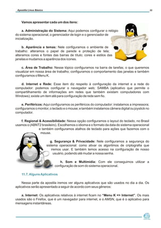 Vamos apresentar cada um dos ítens:
a. Administração do Sistema: Aqui podemos configurar o relógio
do sistema operacional, o gerenciador de login e o gerenciador de
inicialização.
b. Aparência e temas: Nele configuramos o ambiente de
trabalho: alteramos o papel de parede e proteção de tela;
alteramos cores e fontes das barras de título; cores e estilos das
janelas e mudamos a aparência dos ícones.
c. Área de Trabalho: Nesse tópico configuramos na barra de tarefas; o que queremos
visualizar em nossa área de trabalho; configuramos o comportamento das janelas e também
configuramos o Menu K.
d. Internet e Rede: Esse item diz respeito à configuração da internet e a rede do
computador: podemos configurar o navegador web; SAMBA (aplicativo que permite o
compartilhamento de informações em redes que também existam computadores com
Windows); existe um item até para configuração de rede sem fio.
e. Periféricos: Aqui configuramos os periféricos do computador: instalamos a impressora;
configuramos o monitor, o teclado e o mouse; e também instalamos câmera digital ou joystick no
computador.
f. Regional & Acessibilidade: Nessa opção configuramos o layout do teclado, no Brasil
usamos o (ABNT2 brasileiro). Escolhemos o idioma e o formato da data do sistema operacional
e também configuramos atalhos de teclado para ações que fazemos com o
mouse.
g. Segurança & Privacidade: Nele configuramos a segurança do
sistema operacional: como ativar os algoritmos de criptografia que
iremos usar. E também temos acesso na configuração de nosso
usuário, podendo até mudar a nossa senha.
h. Som e Multimídia: Com ele conseguimos utilizar a
configuração de som do sistema operacional.
Nessa parte da apostila iremos ver alguns aplicativos que são usados no dia a dia. Os
aplicativos serão apresentado a seguir de acordo com seus gêneros:
a. Internet: Os aplicativos relativos à internet ficam no “Menu K => Internet”. Os mais
usados são o Firefox, que é um navegador para internet, e o AMSN, que é o aplicativo para
mensagens instantâneas.
11.7.AlgunsAplicativos
Núcleo de
Cidadania Digital
Apostila Linux Básico 22
 