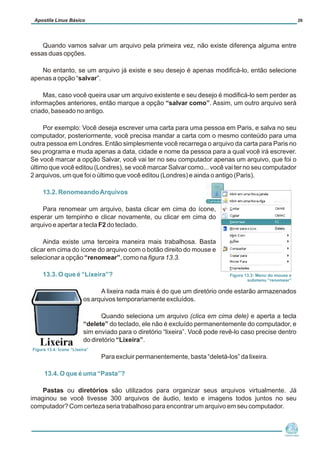 Quando vamos salvar um arquivo pela primeira vez, não existe diferença alguma entre
essas duas opções.
No entanto, se um arquivo já existe e seu desejo é apenas modificá-lo, então selecione
apenas a opção “salvar”.
Mas, caso você queira usar um arquivo existente e seu desejo é modificá-lo sem perder as
informações anteriores, então marque a opção “salvar como”. Assim, um outro arquivo será
criado, baseado no antigo.
Por exemplo: Você deseja escrever uma carta para uma pessoa em Paris, e salva no seu
computador, posteriormente, você precisa mandar a carta com o mesmo conteúdo para uma
outra pessoa em Londres. Então simplesmente você recarrega o arquivo da carta para Paris no
seu programa e muda apenas a data, cidade e nome da pessoa para a qual você irá escrever.
Se você marcar a opção Salvar, você vai ter no seu computador apenas um arquivo, que foi o
último que você editou (Londres), se você marcar Salvar como... você vai ter no seu computador
2 arquivos, um que foi o último que você editou (Londres) e ainda o antigo (Paris).
Para renomear um arquivo, basta clicar em cima do ícone,
esperar um tempinho e clicar novamente, ou clicar em cima do
arquivo e apertar a tecla F2 do teclado.
Ainda existe uma terceira maneira mais trabalhosa. Basta
clicar em cima do ícone do arquivo com o botão direito do mouse e
selecionar a opção “renomear”, como na figura 13.3.
A lixeira nada mais é do que um diretório onde estarão armazenados
os arquivos temporariamente excluídos.
Quando seleciona um arquivo (clica em cima dele) e aperta a tecla
“delete” do teclado, ele não é excluído permanentemente do computador, e
sim enviado para o diretório “lixeira”. Você pode revê-lo caso precise dentro
do diretório “Lixeira”.
Para excluir permanentemente, basta “deletá-los” da lixeira.
Pastas ou diretórios são utilizados para organizar seus arquivos virtualmente. Já
imaginou se você tivesse 300 arquivos de áudio, texto e imagens todos juntos no seu
computador? Com certeza seria trabalhoso para encontrar um arquivo em seu computador.
13.2. RenomeandoArquivos
13.3. O que é “Lixeira”?
13.4. O que é uma “Pasta”?
Núcleo de
Cidadania Digital
Apostila Linux Básico 26
Figura 13.3: Menu do mouse e
submenu “renomear”
Figura 13.4: Ícone “Lixeira”
 