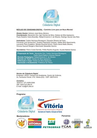 .
NÚCLEO DE CIDADANIA DIGITAL - Caminho Livre para um Novo Mundo!
Diretor-Gestor: Adriano José Abreu Moreno
Coordenação: Alexandre Zon, Igor Gomes da Silva, Oséias da Silva Iapequino,
Paulo Roberto Vieira Brandão, Rafael Emerick Z. de Oliveira, Rodrigo Vaccari dos Reis
Instrutores: Carlos Henrique Broseguini, Eduardo Oliveira de Faria,
Fernando Lyrio Annecchini, Gustavo Nascente Cardoso, Helder Brito Nascimento,
Leonardo Paris Scalabrin, Moisés Ruschel Schorr, Pedro David Netto Silveira,
Vinicius Gazzoli Rangel e Wancharle Sebastião Quirino
Secretários: Flávio Costa Damião, Polita Raulino Augusto, Suzete Batista Santos
Núcleo de Cidadania Digital
Endereço: UFES, Campus de Goiabeiras, Centro de Vivência,
Av. Fernando Ferrari, 514, Vitória (ES) - CEP: 29075-910
Contatos:
Telefone: (27) 4009-2048
Site: www.ncd.ufes.br
E-mail: ncd@inf.ufes.br
Preparação de Texto: Alexandre Zon, Carlos Henrique Broseguini,
Pedro David Netto e Vinícius Gazzoli
Revisão Pedagógica: Rafael Emerick Z. de Oliveira
Revisão de Texto: Oséias da Silva Iapequino
Editoração e Capa: Oséias da Silva Iapequino
Impressão e Acabamento: Prefeitura da Vitória
Núcleo de
Cidadania Digital
Secretaria de Trabalho e Geração de Renda
Núcleo de
Cidadania Digital
Programa:
Mantenedores: Parceiros:
PREFEPR ITU DERA
 