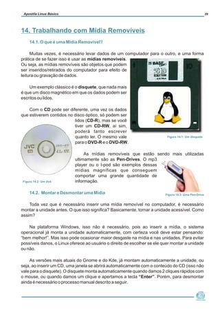 14.1. O que é uma Mídia Removível?
14.2. Montar e Desmontar uma Mídia
Muitas vezes, é necessário levar dados de um computador para o outro, e uma forma
prática de se fazer isso é usar as mídias removíveis.
Ou seja, as mídias removíveis são objetos que podem
ser inseridos/retirados do computador para efeito de
leitura ou gravação de dados.
Um exemplo clássico é o disquete, que nada mais
é que um disco magnético em que os dados podem ser
escritos ou lidos.
Com o CD pode ser diferente, uma vez os dados
que estiverem contidos no disco óptico, só podem ser
lidos (CD-R), mas se você
tiver um CD-RW, aí sim,
poderá tanto escrever
quanto ler. O mesmo vale
para o DVD-R e o DVD-RW.
As mídias removíveis que estão sendo mais utilizadas
ultimamente são as Pen-Drives. O mp3
player ou o I-pod são exemplos dessas
mídias magníficas que conseguem
comportar uma grande quantidade de
informação.
Toda vez que é necessário inserir uma mídia removível no computador, é necessário
montar a unidade antes. O que isso significa? Basicamente, tornar a unidade acessível. Como
assim?
Na plataforma Windows, isso não é necessário, pois ao inserir a mídia, o sistema
operacional já monta a unidade automaticamente, com certeza você deve estar pensando:
“bem melhor!”. Mas isso pode ocasionar maior desgaste na mídia e nas unidades. Para evitar
possíveis danos, o Linux oferece ao usuário o direito de escolher se ele quer montar a unidade
ou não.
As versões mais atuais do Gnome e do Kde, já montam automaticamente a unidade, ou
seja, ao inserir um CD, uma janela se abrirá automaticamente com o conteúdo do CD (isso não
vale para o disquete). O disquete monta automaticamente quando damos 2 cliques rápidos com
o mouse, ou quando damos um clique e apertamos a tecla “Enter”. Porém, para desmontar
ainda é necessário o processo manual descrito a seguir.
Núcleo de
Cidadania Digital
Apostila Linux Básico 29
14. Trabalhando com Mídia Removíveis
Figura 14.1: Um disquete
Figura 14.2: Um dvd
Figura 14.3: Uma Pen-Drive
 