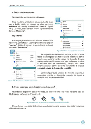 a. Como montar a unidade?
Vamos adotar como exemplo o disquete.
Para montar a unidade de disquete, basta clicar
com o botão direito do mouse em cima do ícone
“Disquete” no desktop, e selecionar “montar” (figura
14.3). Ou então, basta dar dois cliques rápidos em cima
do ícone “Disquete”.
Importante!
Não esqueça de desmontar a unidade antes de tirar
o disquete. Como fazer? Mesmo procedimento feito em
“montar”: botão direito em cima do ícone e depois
selecione “desmontar”.
Se esquecer de desmontar a unidade, você irá perder
todas as alterações que fez enquanto trabalhava com o
arquivo que anteriormente estava no disquete. E caso
apenas tenha movido um arquivo para o disquete e retirou
o disquete sem ter desmontado, haverá uma “bela”
surpresa quando abrir o disquete novamente: o arquivo
que você salvou lá dentro, não estará lá.
Com qualquer outra unidade é o mesmo esquema, é
necessário montar e desmontar quando for inserir e
remover suas respectivas mídias.
B. Como saber se a unidade está montada ou não?
Quando seu dispositivo estiver montado, irá aparecer uma seta verde no ícone, seja ele
CD, Disquete ou Pendrive. (Figura 14.5)
Dessa forma, você poderá identificar quando desmontar a unidade para poder retirar sua
mídia com segurança.
Núcleo de
Cidadania Digital
Apostila Linux Básico 30
Figura 14.4: Menu mouse e diretório “montar”
Figura 14.5: Menu mouse e diretório “desmontar”
Figura 14.6: Ícones de “disquete” e “pen-drive” montados/desmontados
 