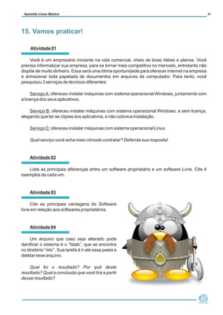 Atividade 01
Você é um empresário iniciante na vida comercial, cheio de boas idéias e planos. Você
precisa informatizar sua empresa, para se tornar mais competitivo no mercado, entretanto não
dispõe de muito dinheiro. Essa será uma ótima oportunidade para oferecer internet na empresa
e armazenar toda papelada de documentos em arquivos de computador. Para tanto, você
pesquisou 3 serviços de técnicos diferentes:
ServiçoA: ofereceu instalar máquinas com sistema operacional Windows, juntamente com
a licença dos seus aplicativos.
Serviço B: ofereceu instalar máquinas com sistema operacional Windows, e sem licença,
alegando que ter as cópias dos aplicativos, e não cobrava instalação.
Serviço C: ofereceu instalar máquinas com sistema operacional Linux.
Qual serviço você acha mais cômodo contratar? Defenda sua resposta!
Atividade 02
Liste as principais diferenças entre um software proprietário e um software Livre. Cite 4
exemplos de cada um.
Atividade 03
Cite as principais vantagens do Software
livre em relação aos softwares proprietários.
Atividade 04
Um arquivo que caso seja alterado pode
danificar o sistema é o “fstab”, que se encontra
no diretório “/etc”. Sua tarefa é ir até essa pasta e
deletar esse arquivo.
Qual foi o resultado? Por quê deste
resultado? Qual a conclusão que você tira a partir
desse resultado?
Núcleo de
Cidadania Digital
Apostila Linux Básico 31
15. Vamos praticar!
 