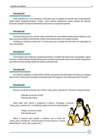 Atividade 05
Você trabalha em uma empresa e percebe que os papéis de parede dos computadores
estão todos despadronizados. Então, você resolve padronizar esses papéis de parede.
Execute a seqüencia de procedimentos para trocar um papel de parede.
Atividade 06
Você percebe que seu monitor esta manchado em uma determinada área da tela por uma
figura que fica estática muito tempo, então você resolve ativar um protetor de tela.
Configure e coloque o tempo de 1 minuto para que o protetor de tela entre em operação no
seu computador.
Atividade 07
Você acabou de configurar o papel de parede e o protetor de tela de seu computador, agora
mude as configurações de papel de parede e protetor de tela pelo centro de controle (aquele em
que alteramos as configurações do sistema operacional).
Atividade 08
Um texto foi digitado no OpenOficce Writer (programa de editoração de texto) e eu desejo
abri-lo com o Kolourpaint (programa de editoração de imagens). Isso será possível? Porquê?
Atividade 09
Escreva um texto no Kwrite com o título “carta_para_mamae.txt”. Escreva o seguinte texto:
“Mamãe, eu te amo muito!
Feliz dia das mães.”
Após fazer isso, feche o programa e abra-o. Carregue o arquivo
“carta_para_mamae.txt”, e modifique o texto conforme o texto abaixo.
“Papai, eu te amo muito!
Feliz dia dos pais.”
Salve o arquivo sem perder o anterior com o texto de
“carta_para_mamãe.txt”. (Você irá criar um novo arquivo, o nome
dele pode ser “carta_para_papai.txt”).
Núcleo de
Cidadania Digital
Apostila Linux Básico 32
 