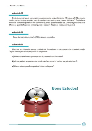 Atividade 10
Eu tenho um arquivo no meu computador com o seguinte nome: “Orivaldo.gif”. No mesmo
local onde tenho esse arquivo, também tenho uma pasta que se chama “Orivaldo”. Gostaria de
modificar os nomes para não me confundir quando quiser acessá-los. Como faço isso? Existe
diferença quando faço isso entre arquivos e pastas? (faça isso no seu computador)
Atividade 11
O que é uma mídia removível? Cite alguns exemplos.
Atividade 12
Coloque um disquete na sua unidade de disquetes e copie um arquivo pra dentro dele.
Depois desse processo, responda as perguntas:
a) Qual o procedimento para que você possa retirar o disquete?
b) O que poderá acontecer caso você não faça o que foi pedido no primeiro item?
c) Como saber quando eu poderei retirar o disquete?
Núcleo de
Cidadania Digital
Apostila Linux Básico 33
Bons Estudos!
 
