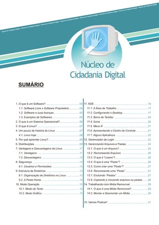 1. O que é um Software?
1.1. Software Livre x Software Proprietário
1.2. Software e suas licenças
1.3. Exemplos de Softwares
2. O que é um Sistema Operacional?
3. O que é Linux?
4. Um pouco de história do Linux
4.1. Linux hoje
5. Por quê aprender Linux?
6. Distribuições
7. Vantagens e Desvantagens do Linux
7.1. Vantagens
7.2. Desvantagens
8. Segurança
8.1. Usuários e Permissões
9. Estrutura de Diretórios
9.1. Organização de Diretórios no Linux
9.2. A Pasta Home
10. Mode Operação
10.1. Modo de Texto
10.2. Modo Gráfico
Núcleo de
Cidadania Digital
i a
l
da
a -
o de
a
l N
C
i D
ú
da
gi
c
a
le
a
o e
a
l
Núcleo de Cidadania D git l - Núc eo de Cida nia Digit l Núcle
Cidadani Digita - úcleo de idadan a igital - N cleo de Ci dania Di tal - Nú leo de Cidadania Digit l - Núc o de Cidad nia Digital - Núcle d Cidadani Digita
SUMÁRIO
11. KDE
11.1. A Área de Trabalho
11.2. Configurando o Desktop
11.3. Barra de Tarefas
11.4. Ícone
11.5. Menu K
11.6. Apresentando o Centro de Controle
11.7. Alguns Aplicativos
12. Gerenciador de Login
13. Gerenciando Arquivos e Pastas
13.1. O que é um Arquivo?
13.2. Renomeando Arquivos
13.3. O que é “Lixeira”?
13.4. O que é uma “Pasta”?
13.5. Como criar uma “Pasta”?
13.6. Renomeando uma “Pasta”
13.7. Excluindo “Pastas”
13.8. Copiando e movendo arquivos ou pastas
14. Trabalhando com Midia Removível
14.1. O que é uma Mídia Removível?
14.2. Montar e Desmontar um Mídia
15. Vamos Praticar!
04
04
05
05
06
07
07
08
08
09
11
11
12
12
13
13
13
14
15
15
15
16
17
17
20
20
21
21
22
23
24
24
26
26
26
27
27
27
28
29
29
29
31
 