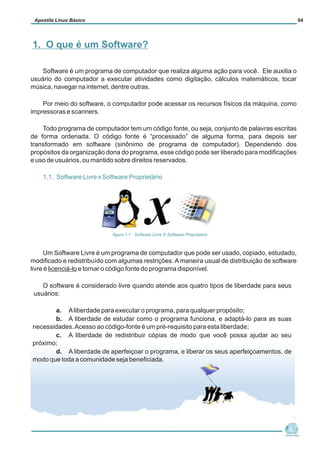 Software é um programa de computador que realiza alguma ação para você. Ele auxilia o
usuário do computador a executar atividades como digitação, cálculos matemáticos, tocar
música, navegar na internet, dentre outras.
Por meio do software, o computador pode acessar os recursos físicos da máquina, como
impressoras e scanners.
Todo programa de computador tem um código fonte, ou seja, conjunto de palavras escritas
de forma ordenada. O código fonte é “processado” de alguma forma, para depois ser
transformado em software (sinônimo de programa de computador). Dependendo dos
propósitos da organização dona do programa, esse código pode ser liberado para modificações
e uso de usuários, ou mantido sobre direitos reservados.
Um Software Livre é um programa de computador que pode ser usado, copiado, estudado,
modificado e redistribuído com algumas restrições.Amaneira usual de distribuição de software
livre é licenciá-lo e tornar o código fonte do programa disponível.
O software é considerado livre quando atende aos quatro tipos de liberdade para seus
usuários:
a. Aliberdade para executar o programa, para qualquer propósito;
b. A liberdade de estudar como o programa funciona, e adaptá-lo para as suas
necessidades.Acesso ao código-fonte é um pré-requisito para esta liberdade;
c. A liberdade de redistribuir cópias de modo que você possa ajudar ao seu
próximo;
d. A liberdade de aperfeiçoar o programa, e liberar os seus aperfeiçoamentos, de
modo que toda a comunidade seja beneficiada.
1.1. Software Livre x Software Proprietário
Núcleo de
Cidadania Digital
Apostila Linux Básico 04
1. O que é um Software?
figura 1.1 : Software Livre X Software Proprietário
 