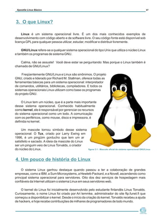 Linux é um sistema operacional livre. É um dos mais conhecidos exemplos de
desenvolvimento com código aberto e de software livre. O seu código fonte está disponível sob
licença GPLpara qualquer pessoa utilizar, estudar, modificar e distribuir livremente.
GNU/Linux refere-se a qualquer sistema operacional do tipo Unix que utiliza o núcleo Linux
e também os programas de sistema GNU.
Calma, não se assuste! Você deve estar se perguntando: Mas porque o Linux também é
chamado de GNU/Linux?
Freqüentemente GNU/Linux e Linux são sinônimos. O projeto
GNU, criado e liderado por Richard M. Stallman, oferece todas as
ferramentas básicas para um sistema operacional: interpretador
de comandos, utilitários, bibliotecas, compiladores. E todos os
sistemas operacionais Linux utilizam como base os programas
do projeto GNU.
O Linux tem um núcleo, que é a parte mais importante
desse sistema operacional. Conhecido habitualmente
como kernel, ele é responsável por gerenciar os recursos
do sistema operacional como um todo. A comunicação
com os periféricos, como mouse, disco e impressora, é
definida no kernel.
Um mascote tornou símbolo desse sistema
operacional: O Tux, criado por Larry Ewing em
1996, é um pingüim gorducho que tem um ar
satisfeito e saciado. A ideia da mascote do Linux
ser um pinguim veio de Linus Torvalds, o criador
do núcleo do Linux.
O sistema Linux ganhou destaque quando passou a ter a colaboração de grandes
empresas, como a IBM, a Sum Microsystems, a Hewlett-Packard, e a Novell, ascendendo como
principal sistema operacional para servidores. Oito dos dez serviços de hospedagem mais
confiáveis da Internet utilizam o sistema Linux em seus servidores web.
O kernel do Linux foi inicialmente desenvolvido pelo estudante finlandês Linus Torvalds.
Curiosamente, o nome Linux foi criado por Ari lemmke, administrador do site ftp.funet.fi que
começou a disponibilizar o kernel. Desde o início da criação do kernel, Torvalds recebeu a ajuda
de hackers, e hoje recebe contribuições de milhares de programadores de todo mundo.
Núcleo de
Cidadania Digital
Apostila Linux Básico 07
3. O que Linux?
figura 3.1 : Mascote oficial do sistema operacional GNU/Linux
4. Um pouco de história do Linux
 