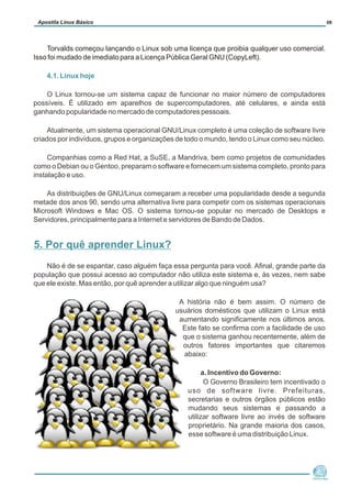 Torvalds começou lançando o Linux sob uma licença que proibia qualquer uso comercial.
Isso foi mudado de imediato para a Licença Pública Geral GNU (CopyLeft).
4.1. Linux hoje
O Linux tornou-se um sistema capaz de funcionar no maior número de computadores
possíveis. É utilizado em aparelhos de supercomputadores, até celulares, e ainda está
ganhando popularidade no mercado de computadores pessoais.
Atualmente, um sistema operacional GNU/Linux completo é uma coleção de software livre
criados por indivíduos, grupos e organizações de todo o mundo, tendo o Linux como seu núcleo.
Companhias como a Red Hat, a SuSE, a Mandriva, bem como projetos de comunidades
como o Debian ou o Gentoo, preparam o software e fornecem um sistema completo, pronto para
instalação e uso.
As distribuições de GNU/Linux começaram a receber uma popularidade desde a segunda
metade dos anos 90, sendo uma alternativa livre para competir com os sistemas operacionais
Microsoft Windows e Mac OS. O sistema tornou-se popular no mercado de Desktops e
Servidores, principalmente para a Internet e servidores de Bando de Dados.
Não é de se espantar, caso alguém faça essa pergunta para você. Afinal, grande parte da
população que possui acesso ao computador não utiliza este sistema e, às vezes, nem sabe
que ele existe. Mas então, por quê aprender a utilizar algo que ninguém usa?
A história não é bem assim. O número de
usuários domésticos que utilizam o Linux está
aumentando significamente nos últimos anos.
Este fato se confirma com a facilidade de uso
que o sistema ganhou recentemente, além de
outros fatores importantes que citaremos
abaixo:
a. Incentivo do Governo:
O Governo Brasileiro tem incentivado o
uso de software livre. Prefeituras,
secretarias e outros órgãos públicos estão
mudando seus sistemas e passando a
utilizar software livre ao invés de software
proprietário. Na grande maioria dos casos,
esse software é uma distribuição Linux.
Núcleo de
Cidadania Digital
Apostila Linux Básico 08
5. Por quê aprender Linux?
 