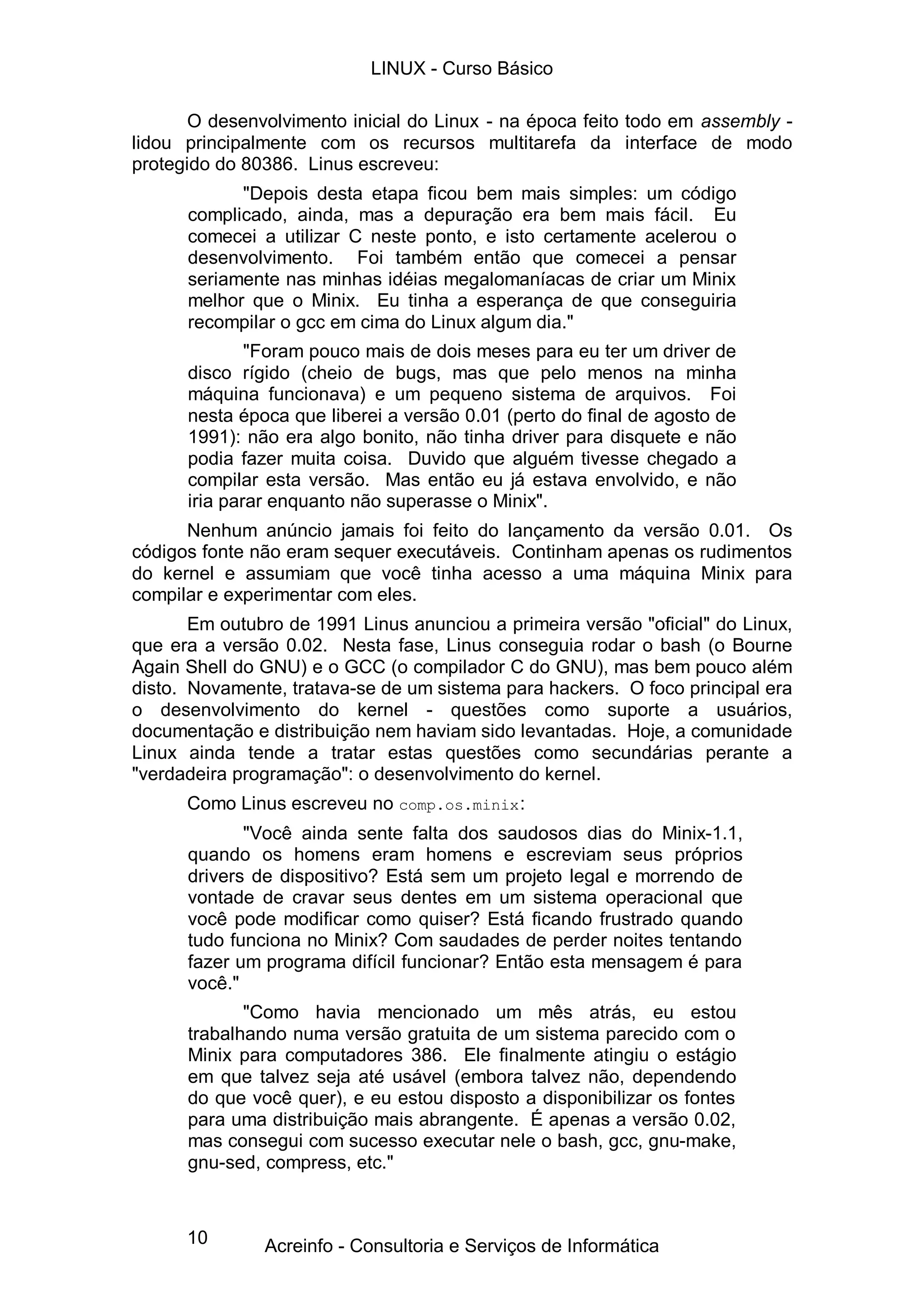 10
O desenvolvimento inicial do Linux - na época feito todo em assembly -
lidou principalmente com os recursos multitarefa da interface de modo
protegido do 80386. Linus escreveu:
"Depois desta etapa ficou bem mais simples: um código
complicado, ainda, mas a depuração era bem mais fácil. Eu
comecei a utilizar C neste ponto, e isto certamente acelerou o
desenvolvimento. Foi também então que comecei a pensar
seriamente nas minhas idéias megalomaníacas de criar um Minix
melhor que o Minix. Eu tinha a esperança de que conseguiria
recompilar o gcc em cima do Linux algum dia."
"Foram pouco mais de dois meses para eu ter um driver de
disco rígido (cheio de bugs, mas que pelo menos na minha
máquina funcionava) e um pequeno sistema de arquivos. Foi
nesta época que liberei a versão 0.01 (perto do final de agosto de
1991): não era algo bonito, não tinha driver para disquete e não
podia fazer muita coisa. Duvido que alguém tivesse chegado a
compilar esta versão. Mas então eu já estava envolvido, e não
iria parar enquanto não superasse o Minix".
Nenhum anúncio jamais foi feito do lançamento da versão 0.01. Os
códigos fonte não eram sequer executáveis. Continham apenas os rudimentos
do kernel e assumiam que você tinha acesso a uma máquina Minix para
compilar e experimentar com eles.
Em outubro de 1991 Linus anunciou a primeira versão "oficial" do Linux,
que era a versão 0.02. Nesta fase, Linus conseguia rodar o bash (o Bourne
Again Shell do GNU) e o GCC (o compilador C do GNU), mas bem pouco além
disto. Novamente, tratava-se de um sistema para hackers. O foco principal era
o desenvolvimento do kernel - questões como suporte a usuários,
documentação e distribuição nem haviam sido levantadas. Hoje, a comunidade
Linux ainda tende a tratar estas questões como secundárias perante a
"verdadeira programação": o desenvolvimento do kernel.
Como Linus escreveu no comp.os.minix:
"Você ainda sente falta dos saudosos dias do Minix-1.1,
quando os homens eram homens e escreviam seus próprios
drivers de dispositivo? Está sem um projeto legal e morrendo de
vontade de cravar seus dentes em um sistema operacional que
você pode modificar como quiser? Está ficando frustrado quando
tudo funciona no Minix? Com saudades de perder noites tentando
fazer um programa difícil funcionar? Então esta mensagem é para
você."
"Como havia mencionado um mês atrás, eu estou
trabalhando numa versão gratuita de um sistema parecido com o
Minix para computadores 386. Ele finalmente atingiu o estágio
em que talvez seja até usável (embora talvez não, dependendo
do que você quer), e eu estou disposto a disponibilizar os fontes
para uma distribuição mais abrangente. É apenas a versão 0.02,
mas consegui com sucesso executar nele o bash, gcc, gnu-make,
gnu-sed, compress, etc."
LINUX - Curso Básico
Acreinfo - Consultoria e Serviços de Informática
 