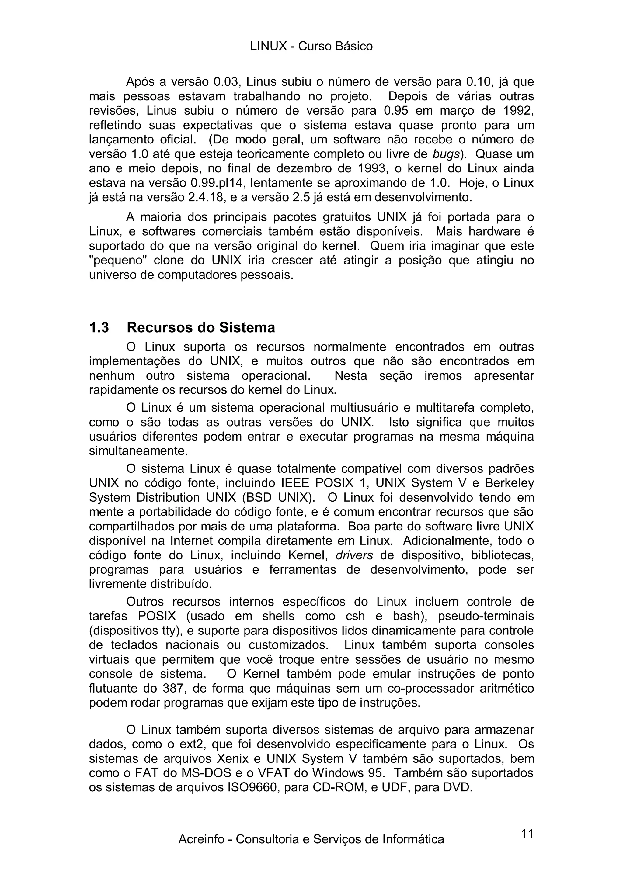 11
Após a versão 0.03, Linus subiu o número de versão para 0.10, já que
mais pessoas estavam trabalhando no projeto. Depois de várias outras
revisões, Linus subiu o número de versão para 0.95 em março de 1992,
refletindo suas expectativas que o sistema estava quase pronto para um
lançamento oficial. (De modo geral, um software não recebe o número de
versão 1.0 até que esteja teoricamente completo ou livre de bugs). Quase um
ano e meio depois, no final de dezembro de 1993, o kernel do Linux ainda
estava na versão 0.99.pl14, lentamente se aproximando de 1.0. Hoje, o Linux
já está na versão 2.4.18, e a versão 2.5 já está em desenvolvimento.
A maioria dos principais pacotes gratuitos UNIX já foi portada para o
Linux, e softwares comerciais também estão disponíveis. Mais hardware é
suportado do que na versão original do kernel. Quem iria imaginar que este
"pequeno" clone do UNIX iria crescer até atingir a posição que atingiu no
universo de computadores pessoais.
1.3 Recursos do Sistema
O Linux suporta os recursos normalmente encontrados em outras
implementações do UNIX, e muitos outros que não são encontrados em
nenhum outro sistema operacional. Nesta seção iremos apresentar
rapidamente os recursos do kernel do Linux.
O Linux é um sistema operacional multiusuário e multitarefa completo,
como o são todas as outras versões do UNIX. Isto significa que muitos
usuários diferentes podem entrar e executar programas na mesma máquina
simultaneamente.
O sistema Linux é quase totalmente compatível com diversos padrões
UNIX no código fonte, incluindo IEEE POSIX 1, UNIX System V e Berkeley
System Distribution UNIX (BSD UNIX). O Linux foi desenvolvido tendo em
mente a portabilidade do código fonte, e é comum encontrar recursos que são
compartilhados por mais de uma plataforma. Boa parte do software livre UNIX
disponível na Internet compila diretamente em Linux. Adicionalmente, todo o
código fonte do Linux, incluindo Kernel, drivers de dispositivo, bibliotecas,
programas para usuários e ferramentas de desenvolvimento, pode ser
livremente distribuído.
Outros recursos internos específicos do Linux incluem controle de
tarefas POSIX (usado em shells como csh e bash), pseudo-terminais
(dispositivos tty), e suporte para dispositivos lidos dinamicamente para controle
de teclados nacionais ou customizados. Linux também suporta consoles
virtuais que permitem que você troque entre sessões de usuário no mesmo
console de sistema. O Kernel também pode emular instruções de ponto
flutuante do 387, de forma que máquinas sem um co-processador aritmético
podem rodar programas que exijam este tipo de instruções.
O Linux também suporta diversos sistemas de arquivo para armazenar
dados, como o ext2, que foi desenvolvido especificamente para o Linux. Os
sistemas de arquivos Xenix e UNIX System V também são suportados, bem
como o FAT do MS-DOS e o VFAT do Windows 95. Também são suportados
os sistemas de arquivos ISO9660, para CD-ROM, e UDF, para DVD.
LINUX - Curso Básico
Acreinfo - Consultoria e Serviços de Informática
 