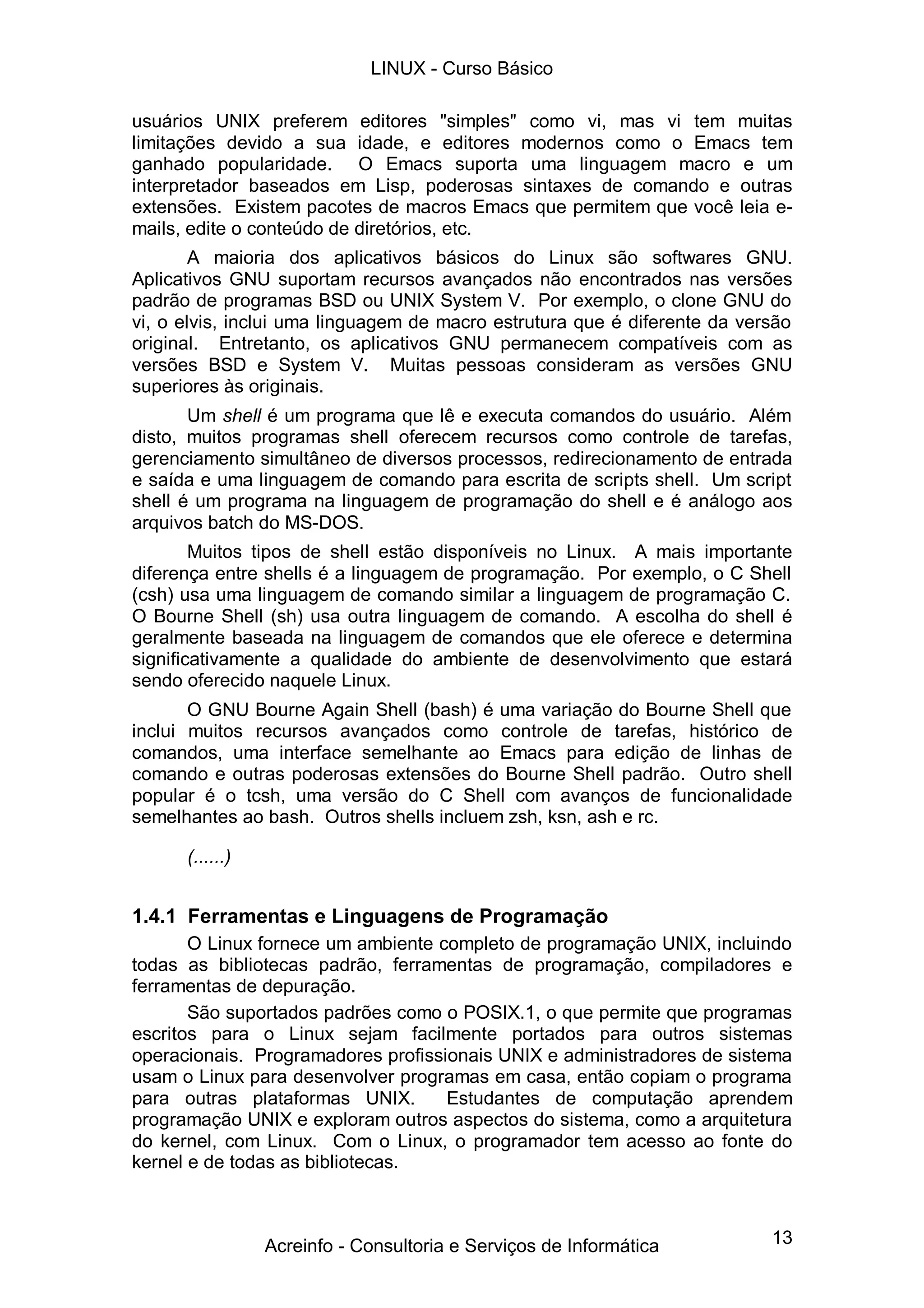 13
usuários UNIX preferem editores "simples" como vi, mas vi tem muitas
limitações devido a sua idade, e editores modernos como o Emacs tem
ganhado popularidade. O Emacs suporta uma linguagem macro e um
interpretador baseados em Lisp, poderosas sintaxes de comando e outras
extensões. Existem pacotes de macros Emacs que permitem que você leia e-
mails, edite o conteúdo de diretórios, etc.
A maioria dos aplicativos básicos do Linux são softwares GNU.
Aplicativos GNU suportam recursos avançados não encontrados nas versões
padrão de programas BSD ou UNIX System V. Por exemplo, o clone GNU do
vi, o elvis, inclui uma linguagem de macro estrutura que é diferente da versão
original. Entretanto, os aplicativos GNU permanecem compatíveis com as
versões BSD e System V. Muitas pessoas consideram as versões GNU
superiores às originais.
Um shell é um programa que lê e executa comandos do usuário. Além
disto, muitos programas shell oferecem recursos como controle de tarefas,
gerenciamento simultâneo de diversos processos, redirecionamento de entrada
e saída e uma linguagem de comando para escrita de scripts shell. Um script
shell é um programa na linguagem de programação do shell e é análogo aos
arquivos batch do MS-DOS.
Muitos tipos de shell estão disponíveis no Linux. A mais importante
diferença entre shells é a linguagem de programação. Por exemplo, o C Shell
(csh) usa uma linguagem de comando similar a linguagem de programação C.
O Bourne Shell (sh) usa outra linguagem de comando. A escolha do shell é
geralmente baseada na linguagem de comandos que ele oferece e determina
significativamente a qualidade do ambiente de desenvolvimento que estará
sendo oferecido naquele Linux.
O GNU Bourne Again Shell (bash) é uma variação do Bourne Shell que
inclui muitos recursos avançados como controle de tarefas, histórico de
comandos, uma interface semelhante ao Emacs para edição de linhas de
comando e outras poderosas extensões do Bourne Shell padrão. Outro shell
popular é o tcsh, uma versão do C Shell com avanços de funcionalidade
semelhantes ao bash. Outros shells incluem zsh, ksn, ash e rc.
(......)
1.4.1 Ferramentas e Linguagens de Programação
O Linux fornece um ambiente completo de programação UNIX, incluindo
todas as bibliotecas padrão, ferramentas de programação, compiladores e
ferramentas de depuração.
São suportados padrões como o POSIX.1, o que permite que programas
escritos para o Linux sejam facilmente portados para outros sistemas
operacionais. Programadores profissionais UNIX e administradores de sistema
usam o Linux para desenvolver programas em casa, então copiam o programa
para outras plataformas UNIX. Estudantes de computação aprendem
programação UNIX e exploram outros aspectos do sistema, como a arquitetura
do kernel, com Linux. Com o Linux, o programador tem acesso ao fonte do
kernel e de todas as bibliotecas.
LINUX - Curso Básico
Acreinfo - Consultoria e Serviços de Informática
 