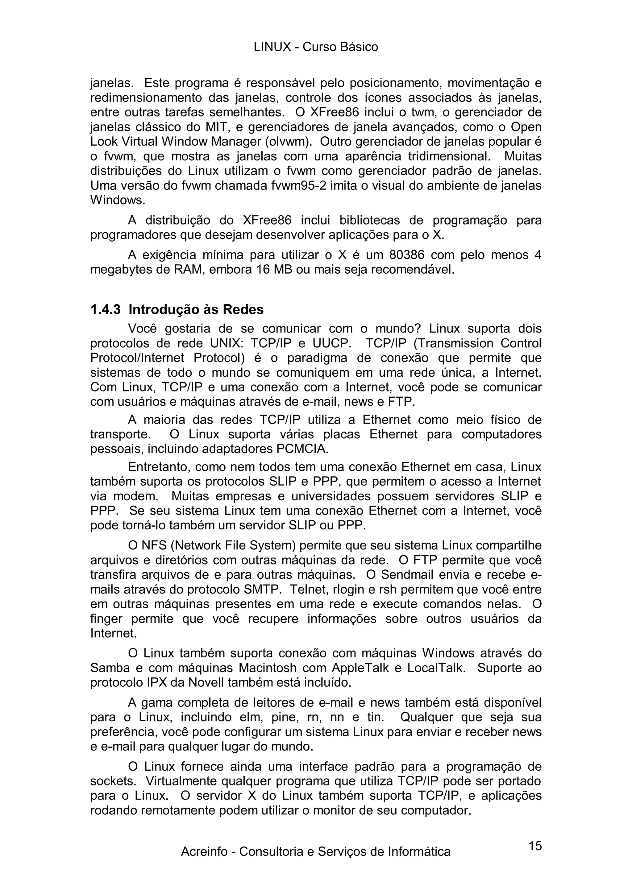 15
janelas. Este programa é responsável pelo posicionamento, movimentação e
redimensionamento das janelas, controle dos ícones associados às janelas,
entre outras tarefas semelhantes. O XFree86 inclui o twm, o gerenciador de
janelas clássico do MIT, e gerenciadores de janela avançados, como o Open
Look Virtual Window Manager (olvwm). Outro gerenciador de janelas popular é
o fvwm, que mostra as janelas com uma aparência tridimensional. Muitas
distribuições do Linux utilizam o fvwm como gerenciador padrão de janelas.
Uma versão do fvwm chamada fvwm95-2 imita o visual do ambiente de janelas
Windows.
A distribuição do XFree86 inclui bibliotecas de programação para
programadores que desejam desenvolver aplicações para o X.
A exigência mínima para utilizar o X é um 80386 com pelo menos 4
megabytes de RAM, embora 16 MB ou mais seja recomendável.
1.4.3 Introdução às Redes
Você gostaria de se comunicar com o mundo? Linux suporta dois
protocolos de rede UNIX: TCP/IP e UUCP. TCP/IP (Transmission Control
Protocol/Internet Protocol) é o paradigma de conexão que permite que
sistemas de todo o mundo se comuniquem em uma rede única, a Internet.
Com Linux, TCP/IP e uma conexão com a Internet, você pode se comunicar
com usuários e máquinas através de e-mail, news e FTP.
A maioria das redes TCP/IP utiliza a Ethernet como meio físico de
transporte. O Linux suporta várias placas Ethernet para computadores
pessoais, incluindo adaptadores PCMCIA.
Entretanto, como nem todos tem uma conexão Ethernet em casa, Linux
também suporta os protocolos SLIP e PPP, que permitem o acesso a Internet
via modem. Muitas empresas e universidades possuem servidores SLIP e
PPP. Se seu sistema Linux tem uma conexão Ethernet com a Internet, você
pode torná-lo também um servidor SLIP ou PPP.
O NFS (Network File System) permite que seu sistema Linux compartilhe
arquivos e diretórios com outras máquinas da rede. O FTP permite que você
transfira arquivos de e para outras máquinas. O Sendmail envia e recebe e-
mails através do protocolo SMTP. Telnet, rlogin e rsh permitem que você entre
em outras máquinas presentes em uma rede e execute comandos nelas. O
finger permite que você recupere informações sobre outros usuários da
Internet.
O Linux também suporta conexão com máquinas Windows através do
Samba e com máquinas Macintosh com AppleTalk e LocalTalk. Suporte ao
protocolo IPX da Novell também está incluído.
A gama completa de leitores de e-mail e news também está disponível
para o Linux, incluindo elm, pine, rn, nn e tin. Qualquer que seja sua
preferência, você pode configurar um sistema Linux para enviar e receber news
e e-mail para qualquer lugar do mundo.
O Linux fornece ainda uma interface padrão para a programação de
sockets. Virtualmente qualquer programa que utiliza TCP/IP pode ser portado
para o Linux. O servidor X do Linux também suporta TCP/IP, e aplicações
rodando remotamente podem utilizar o monitor de seu computador.
LINUX - Curso Básico
Acreinfo - Consultoria e Serviços de Informática
 