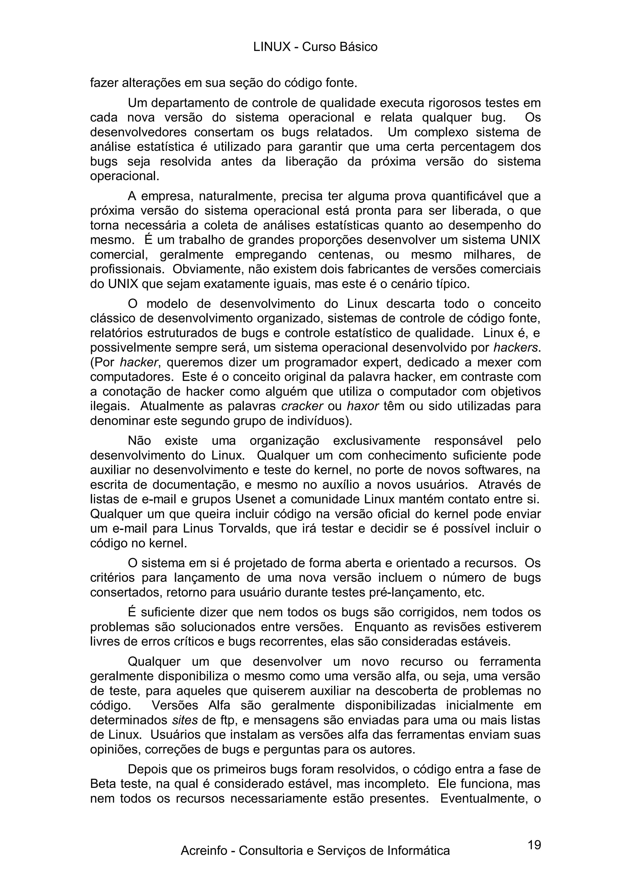 19
fazer alterações em sua seção do código fonte.
Um departamento de controle de qualidade executa rigorosos testes em
cada nova versão do sistema operacional e relata qualquer bug. Os
desenvolvedores consertam os bugs relatados. Um complexo sistema de
análise estatística é utilizado para garantir que uma certa percentagem dos
bugs seja resolvida antes da liberação da próxima versão do sistema
operacional.
A empresa, naturalmente, precisa ter alguma prova quantificável que a
próxima versão do sistema operacional está pronta para ser liberada, o que
torna necessária a coleta de análises estatísticas quanto ao desempenho do
mesmo. É um trabalho de grandes proporções desenvolver um sistema UNIX
comercial, geralmente empregando centenas, ou mesmo milhares, de
profissionais. Obviamente, não existem dois fabricantes de versões comerciais
do UNIX que sejam exatamente iguais, mas este é o cenário típico.
O modelo de desenvolvimento do Linux descarta todo o conceito
clássico de desenvolvimento organizado, sistemas de controle de código fonte,
relatórios estruturados de bugs e controle estatístico de qualidade. Linux é, e
possivelmente sempre será, um sistema operacional desenvolvido por hackers.
(Por hacker, queremos dizer um programador expert, dedicado a mexer com
computadores. Este é o conceito original da palavra hacker, em contraste com
a conotação de hacker como alguém que utiliza o computador com objetivos
ilegais. Atualmente as palavras cracker ou haxor têm ou sido utilizadas para
denominar este segundo grupo de indivíduos).
Não existe uma organização exclusivamente responsável pelo
desenvolvimento do Linux. Qualquer um com conhecimento suficiente pode
auxiliar no desenvolvimento e teste do kernel, no porte de novos softwares, na
escrita de documentação, e mesmo no auxílio a novos usuários. Através de
listas de e-mail e grupos Usenet a comunidade Linux mantém contato entre si.
Qualquer um que queira incluir código na versão oficial do kernel pode enviar
um e-mail para Linus Torvalds, que irá testar e decidir se é possível incluir o
código no kernel.
O sistema em si é projetado de forma aberta e orientado a recursos. Os
critérios para lançamento de uma nova versão incluem o número de bugs
consertados, retorno para usuário durante testes pré-lançamento, etc.
É suficiente dizer que nem todos os bugs são corrigidos, nem todos os
problemas são solucionados entre versões. Enquanto as revisões estiverem
livres de erros críticos e bugs recorrentes, elas são consideradas estáveis.
Qualquer um que desenvolver um novo recurso ou ferramenta
geralmente disponibiliza o mesmo como uma versão alfa, ou seja, uma versão
de teste, para aqueles que quiserem auxiliar na descoberta de problemas no
código. Versões Alfa são geralmente disponibilizadas inicialmente em
determinados sites de ftp, e mensagens são enviadas para uma ou mais listas
de Linux. Usuários que instalam as versões alfa das ferramentas enviam suas
opiniões, correções de bugs e perguntas para os autores.
Depois que os primeiros bugs foram resolvidos, o código entra a fase de
Beta teste, na qual é considerado estável, mas incompleto. Ele funciona, mas
nem todos os recursos necessariamente estão presentes. Eventualmente, o
LINUX - Curso Básico
Acreinfo - Consultoria e Serviços de Informática
 