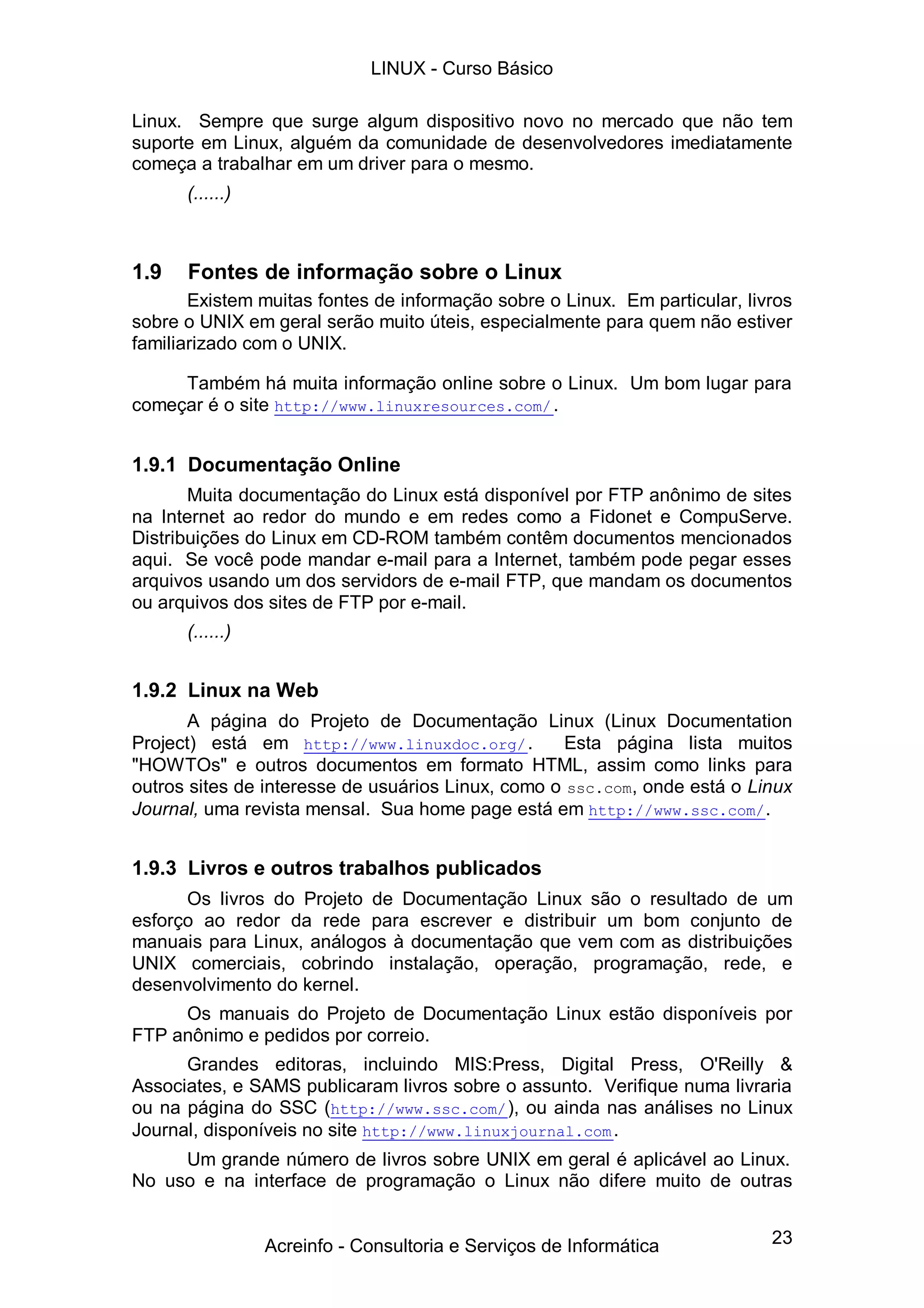 23
Linux. Sempre que surge algum dispositivo novo no mercado que não tem
suporte em Linux, alguém da comunidade de desenvolvedores imediatamente
começa a trabalhar em um driver para o mesmo.
(......)
1.9 Fontes de informação sobre o Linux
Existem muitas fontes de informação sobre o Linux. Em particular, livros
sobre o UNIX em geral serão muito úteis, especialmente para quem não estiver
familiarizado com o UNIX.
Também há muita informação online sobre o Linux. Um bom lugar para
começar é o site http://www.linuxresources.com/.
1.9.1 Documentação Online
Muita documentação do Linux está disponível por FTP anônimo de sites
na Internet ao redor do mundo e em redes como a Fidonet e CompuServe.
Distribuições do Linux em CD-ROM também contêm documentos mencionados
aqui. Se você pode mandar e-mail para a Internet, também pode pegar esses
arquivos usando um dos servidors de e-mail FTP, que mandam os documentos
ou arquivos dos sites de FTP por e-mail.
(......)
1.9.2 Linux na Web
A página do Projeto de Documentação Linux (Linux Documentation
Project) está em http://www.linuxdoc.org/. Esta página lista muitos
"HOWTOs" e outros documentos em formato HTML, assim como links para
outros sites de interesse de usuários Linux, como o ssc.com, onde está o Linux
Journal, uma revista mensal. Sua home page está em http://www.ssc.com/.
1.9.3 Livros e outros trabalhos publicados
Os livros do Projeto de Documentação Linux são o resultado de um
esforço ao redor da rede para escrever e distribuir um bom conjunto de
manuais para Linux, análogos à documentação que vem com as distribuições
UNIX comerciais, cobrindo instalação, operação, programação, rede, e
desenvolvimento do kernel.
Os manuais do Projeto de Documentação Linux estão disponíveis por
FTP anônimo e pedidos por correio.
Grandes editoras, incluindo MIS:Press, Digital Press, O'Reilly &
Associates, e SAMS publicaram livros sobre o assunto. Verifique numa livraria
ou na página do SSC (http://www.ssc.com/), ou ainda nas análises no Linux
Journal, disponíveis no site http://www.linuxjournal.com.
Um grande número de livros sobre UNIX em geral é aplicável ao Linux.
No uso e na interface de programação o Linux não difere muito de outras
LINUX - Curso Básico
Acreinfo - Consultoria e Serviços de Informática
 