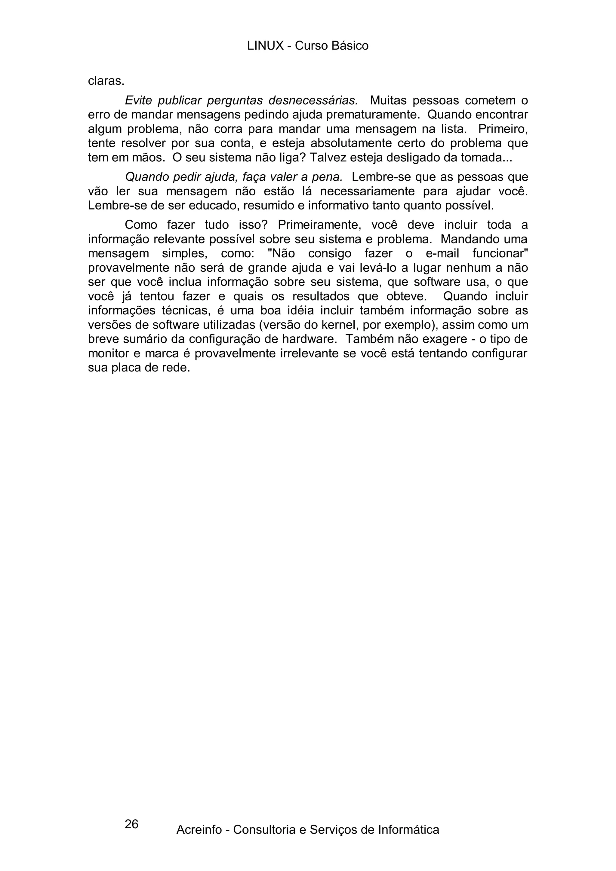 26
claras.
Evite publicar perguntas desnecessárias. Muitas pessoas cometem o
erro de mandar mensagens pedindo ajuda prematuramente. Quando encontrar
algum problema, não corra para mandar uma mensagem na lista. Primeiro,
tente resolver por sua conta, e esteja absolutamente certo do problema que
tem em mãos. O seu sistema não liga? Talvez esteja desligado da tomada...
Quando pedir ajuda, faça valer a pena. Lembre-se que as pessoas que
vão ler sua mensagem não estão lá necessariamente para ajudar você.
Lembre-se de ser educado, resumido e informativo tanto quanto possível.
Como fazer tudo isso? Primeiramente, você deve incluir toda a
informação relevante possível sobre seu sistema e problema. Mandando uma
mensagem simples, como: "Não consigo fazer o e-mail funcionar"
provavelmente não será de grande ajuda e vai levá-lo a lugar nenhum a não
ser que você inclua informação sobre seu sistema, que software usa, o que
você já tentou fazer e quais os resultados que obteve. Quando incluir
informações técnicas, é uma boa idéia incluir também informação sobre as
versões de software utilizadas (versão do kernel, por exemplo), assim como um
breve sumário da configuração de hardware. Também não exagere - o tipo de
monitor e marca é provavelmente irrelevante se você está tentando configurar
sua placa de rede.
LINUX - Curso Básico
Acreinfo - Consultoria e Serviços de Informática
 