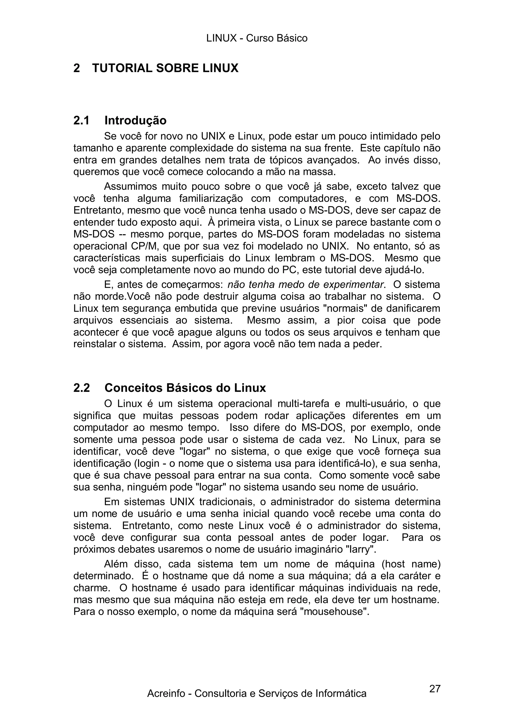 27
2 TUTORIAL SOBRE LINUX
2.1 Introdução
Se você for novo no UNIX e Linux, pode estar um pouco intimidado pelo
tamanho e aparente complexidade do sistema na sua frente. Este capítulo não
entra em grandes detalhes nem trata de tópicos avançados. Ao invés disso,
queremos que você comece colocando a mão na massa.
Assumimos muito pouco sobre o que você já sabe, exceto talvez que
você tenha alguma familiarização com computadores, e com MS-DOS.
Entretanto, mesmo que você nunca tenha usado o MS-DOS, deve ser capaz de
entender tudo exposto aqui. À primeira vista, o Linux se parece bastante com o
MS-DOS -- mesmo porque, partes do MS-DOS foram modeladas no sistema
operacional CP/M, que por sua vez foi modelado no UNIX. No entanto, só as
características mais superficiais do Linux lembram o MS-DOS. Mesmo que
você seja completamente novo ao mundo do PC, este tutorial deve ajudá-lo.
E, antes de começarmos: não tenha medo de experimentar. O sistema
não morde.Você não pode destruir alguma coisa ao trabalhar no sistema. O
Linux tem segurança embutida que previne usuários "normais" de danificarem
arquivos essenciais ao sistema. Mesmo assim, a pior coisa que pode
acontecer é que você apague alguns ou todos os seus arquivos e tenham que
reinstalar o sistema. Assim, por agora você não tem nada a peder.
2.2 Conceitos Básicos do Linux
O Linux é um sistema operacional multi-tarefa e multi-usuário, o que
significa que muitas pessoas podem rodar aplicações diferentes em um
computador ao mesmo tempo. Isso difere do MS-DOS, por exemplo, onde
somente uma pessoa pode usar o sistema de cada vez. No Linux, para se
identificar, você deve "logar" no sistema, o que exige que você forneça sua
identificação (login - o nome que o sistema usa para identificá-lo), e sua senha,
que é sua chave pessoal para entrar na sua conta. Como somente você sabe
sua senha, ninguém pode "logar" no sistema usando seu nome de usuário.
Em sistemas UNIX tradicionais, o administrador do sistema determina
um nome de usuário e uma senha inicial quando você recebe uma conta do
sistema. Entretanto, como neste Linux você é o administrador do sistema,
você deve configurar sua conta pessoal antes de poder logar. Para os
próximos debates usaremos o nome de usuário imaginário "larry".
Além disso, cada sistema tem um nome de máquina (host name)
determinado. É o hostname que dá nome a sua máquina; dá a ela caráter e
charme. O hostname é usado para identificar máquinas individuais na rede,
mas mesmo que sua máquina não esteja em rede, ela deve ter um hostname.
Para o nosso exemplo, o nome da máquina será "mousehouse".
LINUX - Curso Básico
Acreinfo - Consultoria e Serviços de Informática
 