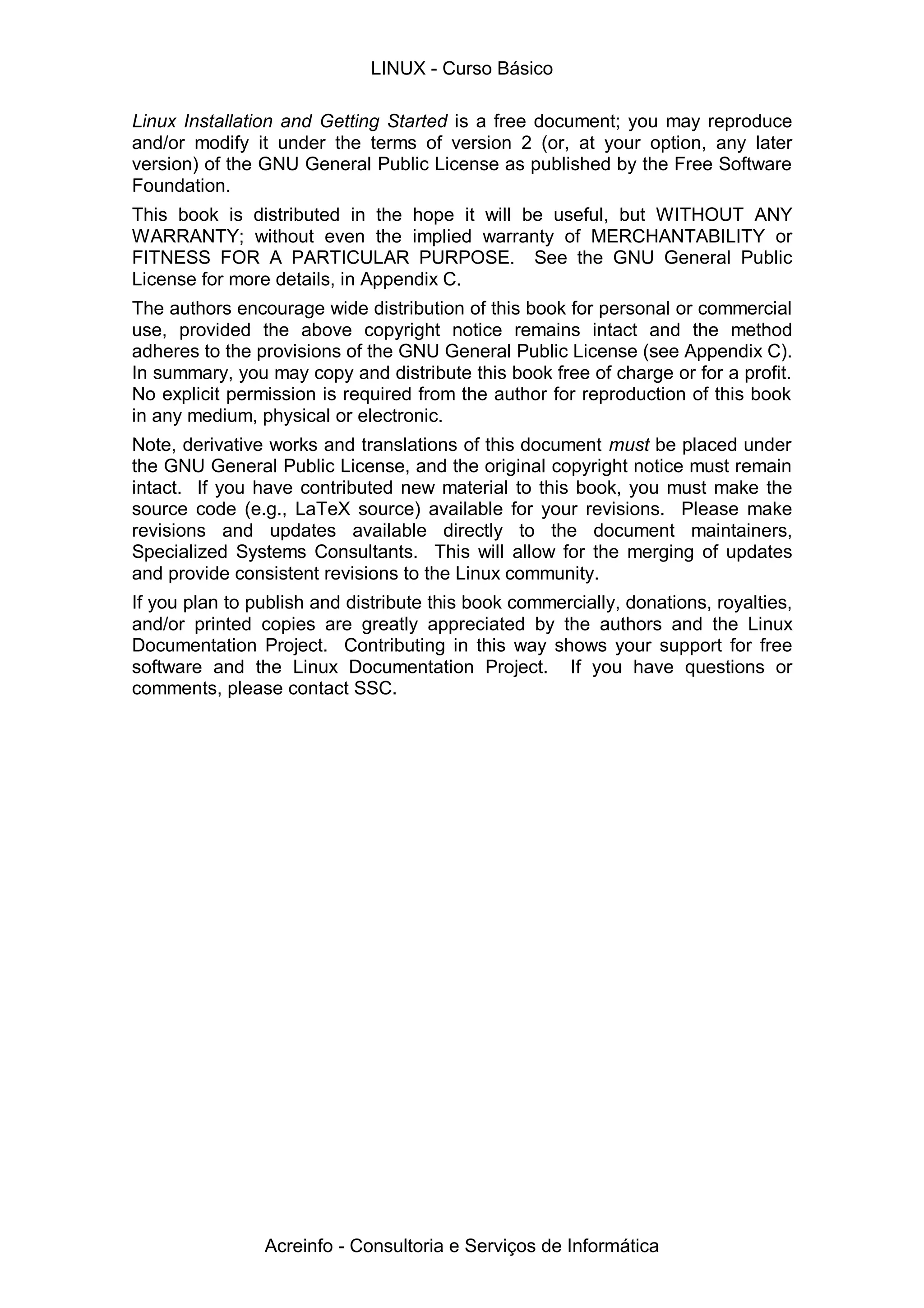 Linux Installation and Getting Started is a free document; you may reproduce
and/or modify it under the terms of version 2 (or, at your option, any later
version) of the GNU General Public License as published by the Free Software
Foundation.
This book is distributed in the hope it will be useful, but WITHOUT ANY
WARRANTY; without even the implied warranty of MERCHANTABILITY or
FITNESS FOR A PARTICULAR PURPOSE. See the GNU General Public
License for more details, in Appendix C.
The authors encourage wide distribution of this book for personal or commercial
use, provided the above copyright notice remains intact and the method
adheres to the provisions of the GNU General Public License (see Appendix C).
In summary, you may copy and distribute this book free of charge or for a profit.
No explicit permission is required from the author for reproduction of this book
in any medium, physical or electronic.
Note, derivative works and translations of this document must be placed under
the GNU General Public License, and the original copyright notice must remain
intact. If you have contributed new material to this book, you must make the
source code (e.g., LaTeX source) available for your revisions. Please make
revisions and updates available directly to the document maintainers,
Specialized Systems Consultants. This will allow for the merging of updates
and provide consistent revisions to the Linux community.
If you plan to publish and distribute this book commercially, donations, royalties,
and/or printed copies are greatly appreciated by the authors and the Linux
Documentation Project. Contributing in this way shows your support for free
software and the Linux Documentation Project. If you have questions or
comments, please contact SSC.
LINUX - Curso Básico
Acreinfo - Consultoria e Serviços de Informática
 