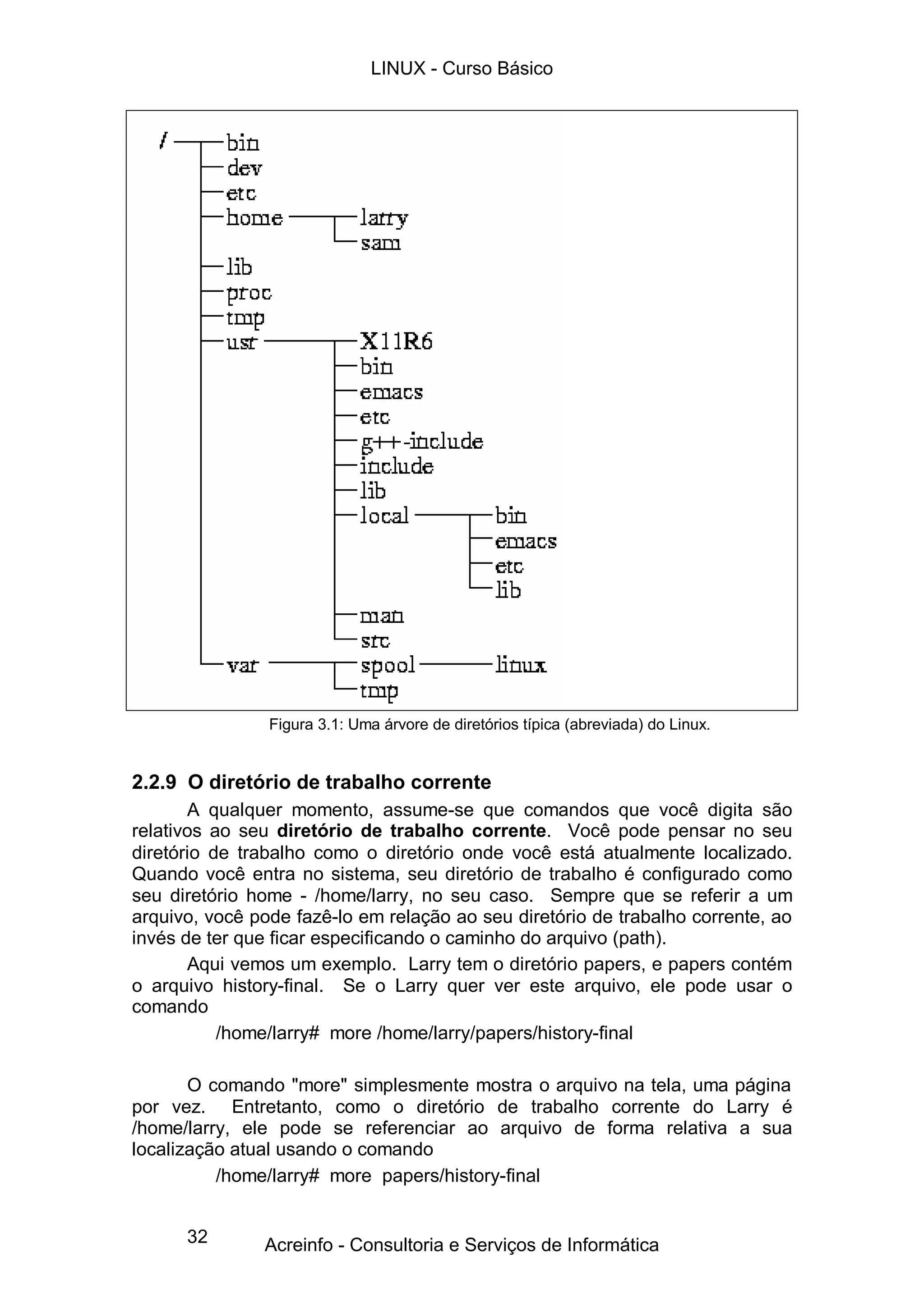 32
Figura 3.1: Uma árvore de diretórios típica (abreviada) do Linux.
2.2.9 O diretório de trabalho corrente
A qualquer momento, assume-se que comandos que você digita são
relativos ao seu diretório de trabalho corrente. Você pode pensar no seu
diretório de trabalho como o diretório onde você está atualmente localizado.
Quando você entra no sistema, seu diretório de trabalho é configurado como
seu diretório home - /home/larry, no seu caso. Sempre que se referir a um
arquivo, você pode fazê-lo em relação ao seu diretório de trabalho corrente, ao
invés de ter que ficar especificando o caminho do arquivo (path).
Aqui vemos um exemplo. Larry tem o diretório papers, e papers contém
o arquivo history-final. Se o Larry quer ver este arquivo, ele pode usar o
comando
/home/larry# more /home/larry/papers/history-final
O comando "more" simplesmente mostra o arquivo na tela, uma página
por vez. Entretanto, como o diretório de trabalho corrente do Larry é
/home/larry, ele pode se referenciar ao arquivo de forma relativa a sua
localização atual usando o comando
/home/larry# more papers/history-final
LINUX - Curso Básico
Acreinfo - Consultoria e Serviços de Informática
 