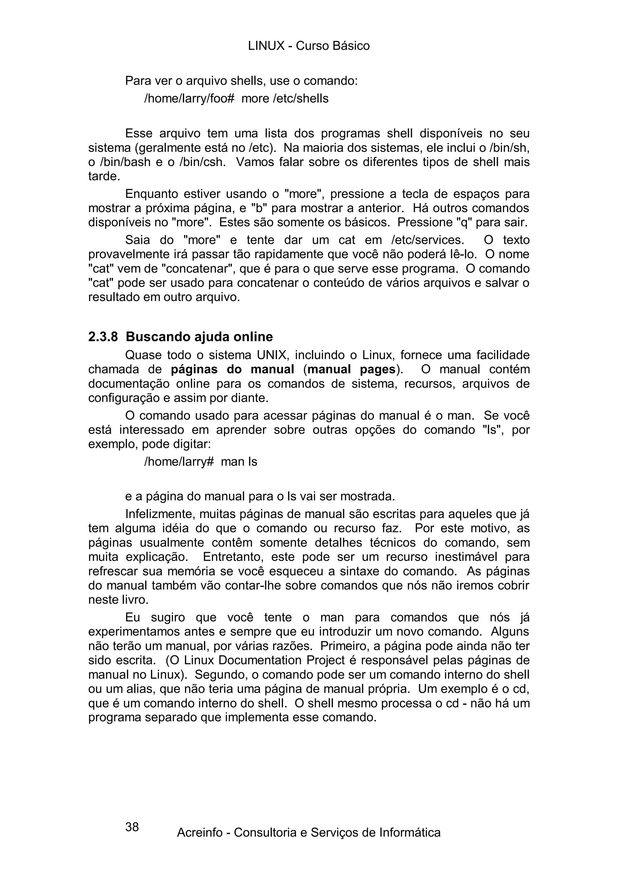 38
Para ver o arquivo shells, use o comando:
/home/larry/foo# more /etc/shells
Esse arquivo tem uma lista dos programas shell disponíveis no seu
sistema (geralmente está no /etc). Na maioria dos sistemas, ele inclui o /bin/sh,
o /bin/bash e o /bin/csh. Vamos falar sobre os diferentes tipos de shell mais
tarde.
Enquanto estiver usando o "more", pressione a tecla de espaços para
mostrar a próxima página, e "b" para mostrar a anterior. Há outros comandos
disponíveis no "more". Estes são somente os básicos. Pressione "q" para sair.
Saia do "more" e tente dar um cat em /etc/services. O texto
provavelmente irá passar tão rapidamente que você não poderá lê-lo. O nome
"cat" vem de "concatenar", que é para o que serve esse programa. O comando
"cat" pode ser usado para concatenar o conteúdo de vários arquivos e salvar o
resultado em outro arquivo.
2.3.8 Buscando ajuda online
Quase todo o sistema UNIX, incluindo o Linux, fornece uma facilidade
chamada de páginas do manual (manual pages). O manual contém
documentação online para os comandos de sistema, recursos, arquivos de
configuração e assim por diante.
O comando usado para acessar páginas do manual é o man. Se você
está interessado em aprender sobre outras opções do comando "ls", por
exemplo, pode digitar:
/home/larry# man ls
e a página do manual para o ls vai ser mostrada.
Infelizmente, muitas páginas de manual são escritas para aqueles que já
tem alguma idéia do que o comando ou recurso faz. Por este motivo, as
páginas usualmente contêm somente detalhes técnicos do comando, sem
muita explicação. Entretanto, este pode ser um recurso inestimável para
refrescar sua memória se você esqueceu a sintaxe do comando. As páginas
do manual também vão contar-lhe sobre comandos que nós não iremos cobrir
neste livro.
Eu sugiro que você tente o man para comandos que nós já
experimentamos antes e sempre que eu introduzir um novo comando. Alguns
não terão um manual, por várias razões. Primeiro, a página pode ainda não ter
sido escrita. (O Linux Documentation Project é responsável pelas páginas de
manual no Linux). Segundo, o comando pode ser um comando interno do shell
ou um alias, que não teria uma página de manual própria. Um exemplo é o cd,
que é um comando interno do shell. O shell mesmo processa o cd - não há um
programa separado que implementa esse comando.
LINUX - Curso Básico
Acreinfo - Consultoria e Serviços de Informática
 