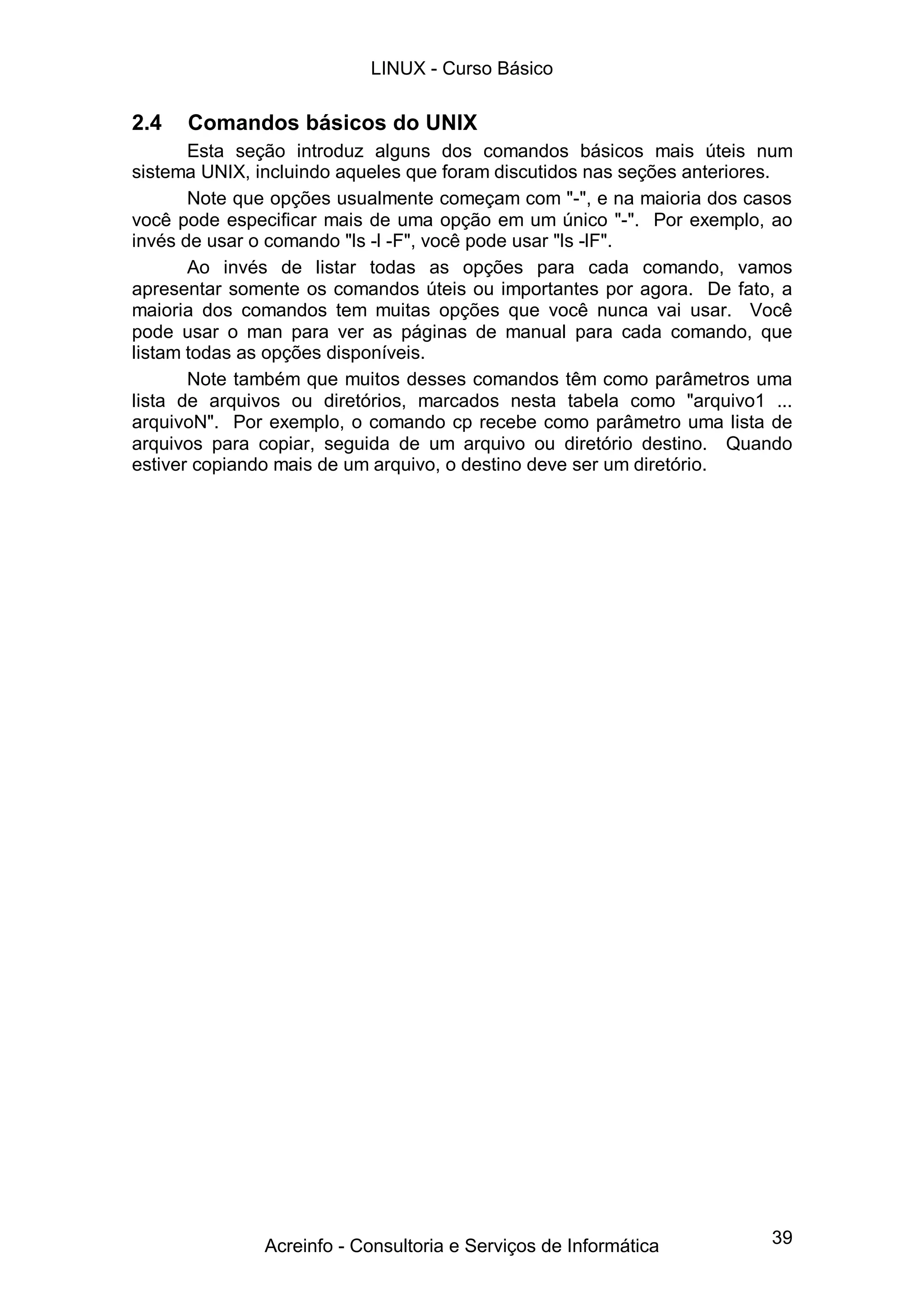 39
2.4 Comandos básicos do UNIX
Esta seção introduz alguns dos comandos básicos mais úteis num
sistema UNIX, incluindo aqueles que foram discutidos nas seções anteriores.
Note que opções usualmente começam com "-", e na maioria dos casos
você pode especificar mais de uma opção em um único "-". Por exemplo, ao
invés de usar o comando "ls -l -F", você pode usar "ls -lF".
Ao invés de listar todas as opções para cada comando, vamos
apresentar somente os comandos úteis ou importantes por agora. De fato, a
maioria dos comandos tem muitas opções que você nunca vai usar. Você
pode usar o man para ver as páginas de manual para cada comando, que
listam todas as opções disponíveis.
Note também que muitos desses comandos têm como parâmetros uma
lista de arquivos ou diretórios, marcados nesta tabela como "arquivo1 ...
arquivoN". Por exemplo, o comando cp recebe como parâmetro uma lista de
arquivos para copiar, seguida de um arquivo ou diretório destino. Quando
estiver copiando mais de um arquivo, o destino deve ser um diretório.
LINUX - Curso Básico
Acreinfo - Consultoria e Serviços de Informática
 