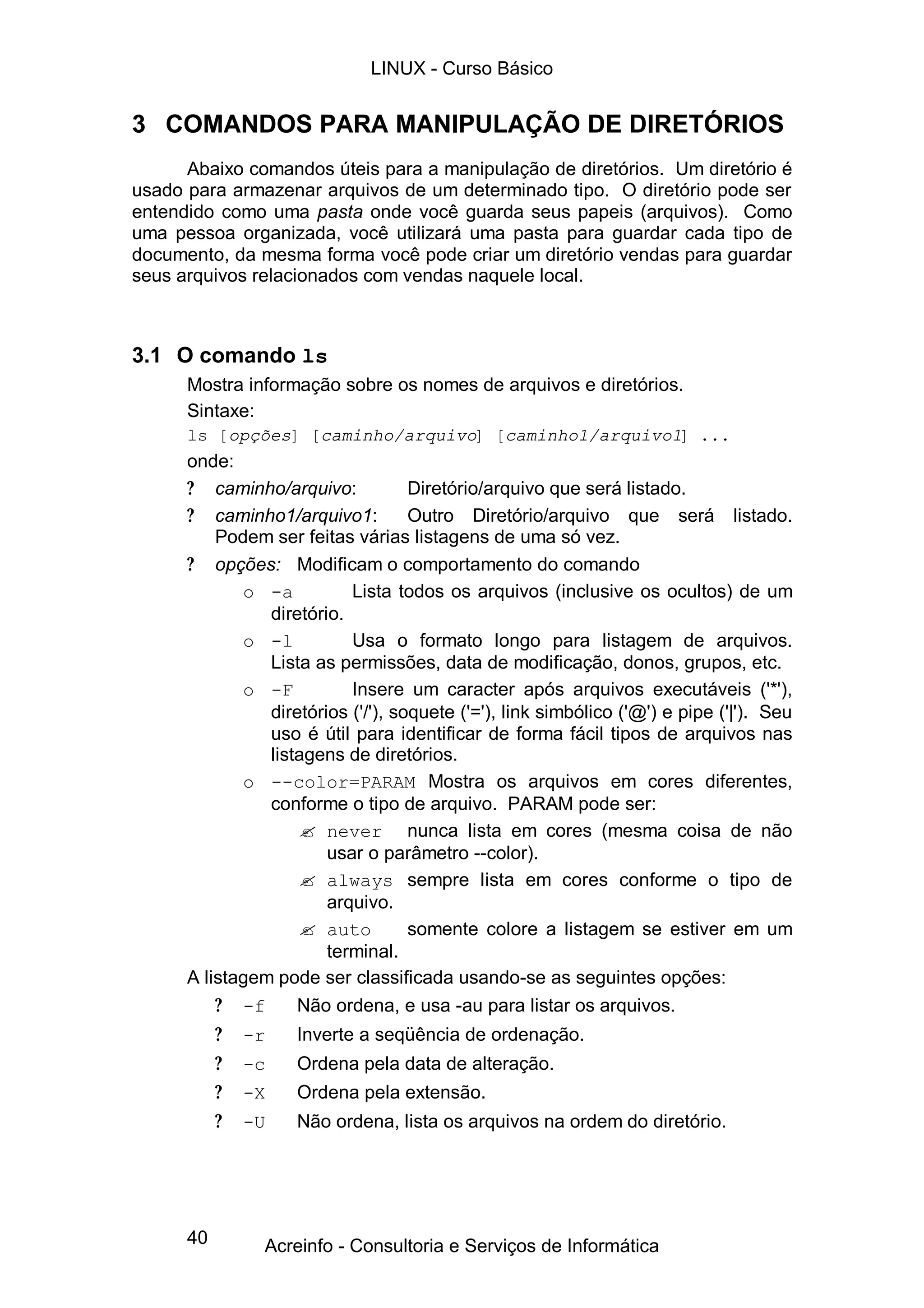 40
3 COMANDOS PARA MANIPULAÇÃO DE DIRETÓRIOS
Abaixo comandos úteis para a manipulação de diretórios. Um diretório é
usado para armazenar arquivos de um determinado tipo. O diretório pode ser
entendido como uma pasta onde você guarda seus papeis (arquivos). Como
uma pessoa organizada, você utilizará uma pasta para guardar cada tipo de
documento, da mesma forma você pode criar um diretório vendas para guardar
seus arquivos relacionados com vendas naquele local.
3.1 O comando ls
Mostra informação sobre os nomes de arquivos e diretórios.
Sintaxe:
ls [opções] [caminho/arquivo] [caminho1/arquivo1] ...
onde:
? caminho/arquivo: Diretório/arquivo que será listado.
? caminho1/arquivo1: Outro Diretório/arquivo que será listado.
Podem ser feitas várias listagens de uma só vez.
? opções: Modificam o comportamento do comando
o -a Lista todos os arquivos (inclusive os ocultos) de um
diretório.
o -l Usa o formato longo para listagem de arquivos.
Lista as permissões, data de modificação, donos, grupos, etc.
o -F Insere um caracter após arquivos executáveis ('*'),
diretórios ('/'), soquete ('='), link simbólico ('@') e pipe ('|'). Seu
uso é útil para identificar de forma fácil tipos de arquivos nas
listagens de diretórios.
o --color=PARAM Mostra os arquivos em cores diferentes,
conforme o tipo de arquivo. PARAM pode ser:
? never nunca lista em cores (mesma coisa de não
usar o parâmetro --color).
? always sempre lista em cores conforme o tipo de
arquivo.
? auto somente colore a listagem se estiver em um
terminal.
A listagem pode ser classificada usando-se as seguintes opções:
? -f Não ordena, e usa -au para listar os arquivos.
? -r Inverte a seqüência de ordenação.
? -c Ordena pela data de alteração.
? -X Ordena pela extensão.
? -U Não ordena, lista os arquivos na ordem do diretório.
LINUX - Curso Básico
Acreinfo - Consultoria e Serviços de Informática
 