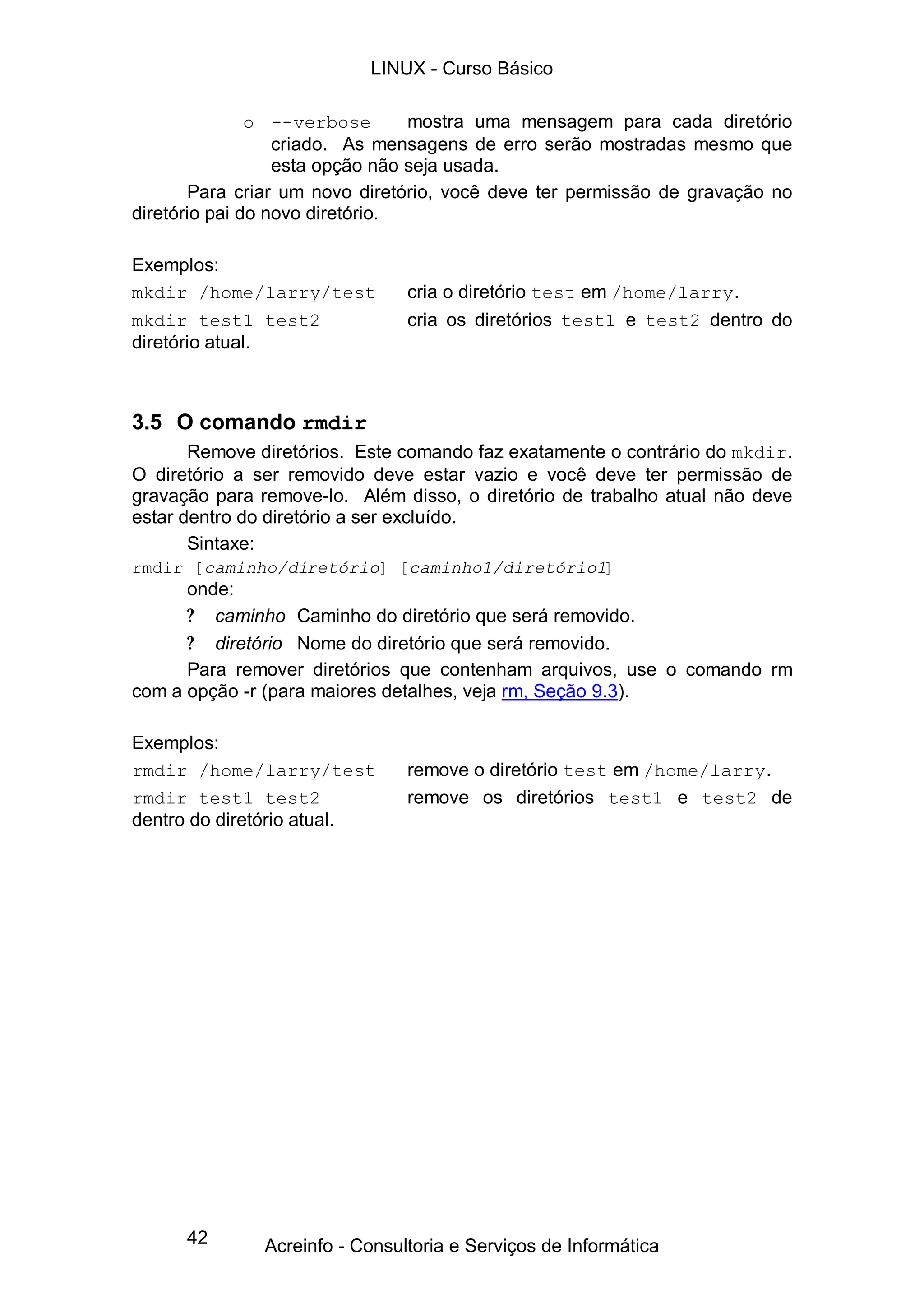 42
o --verbose mostra uma mensagem para cada diretório
criado. As mensagens de erro serão mostradas mesmo que
esta opção não seja usada.
Para criar um novo diretório, você deve ter permissão de gravação no
diretório pai do novo diretório.
Exemplos:
mkdir /home/larry/test cria o diretório test em /home/larry.
mkdir test1 test2 cria os diretórios test1 e test2 dentro do
diretório atual.
3.5 O comando rmdir
Remove diretórios. Este comando faz exatamente o contrário do mkdir.
O diretório a ser removido deve estar vazio e você deve ter permissão de
gravação para remove-lo. Além disso, o diretório de trabalho atual não deve
estar dentro do diretório a ser excluído.
Sintaxe:
rmdir [caminho/diretório] [caminho1/diretório1]
onde:
? caminho Caminho do diretório que será removido.
? diretório Nome do diretório que será removido.
Para remover diretórios que contenham arquivos, use o comando rm
com a opção -r (para maiores detalhes, veja rm, Seção 9.3).
Exemplos:
rmdir /home/larry/test remove o diretório test em /home/larry.
rmdir test1 test2 remove os diretórios test1 e test2 de
dentro do diretório atual.
LINUX - Curso Básico
Acreinfo - Consultoria e Serviços de Informática
 