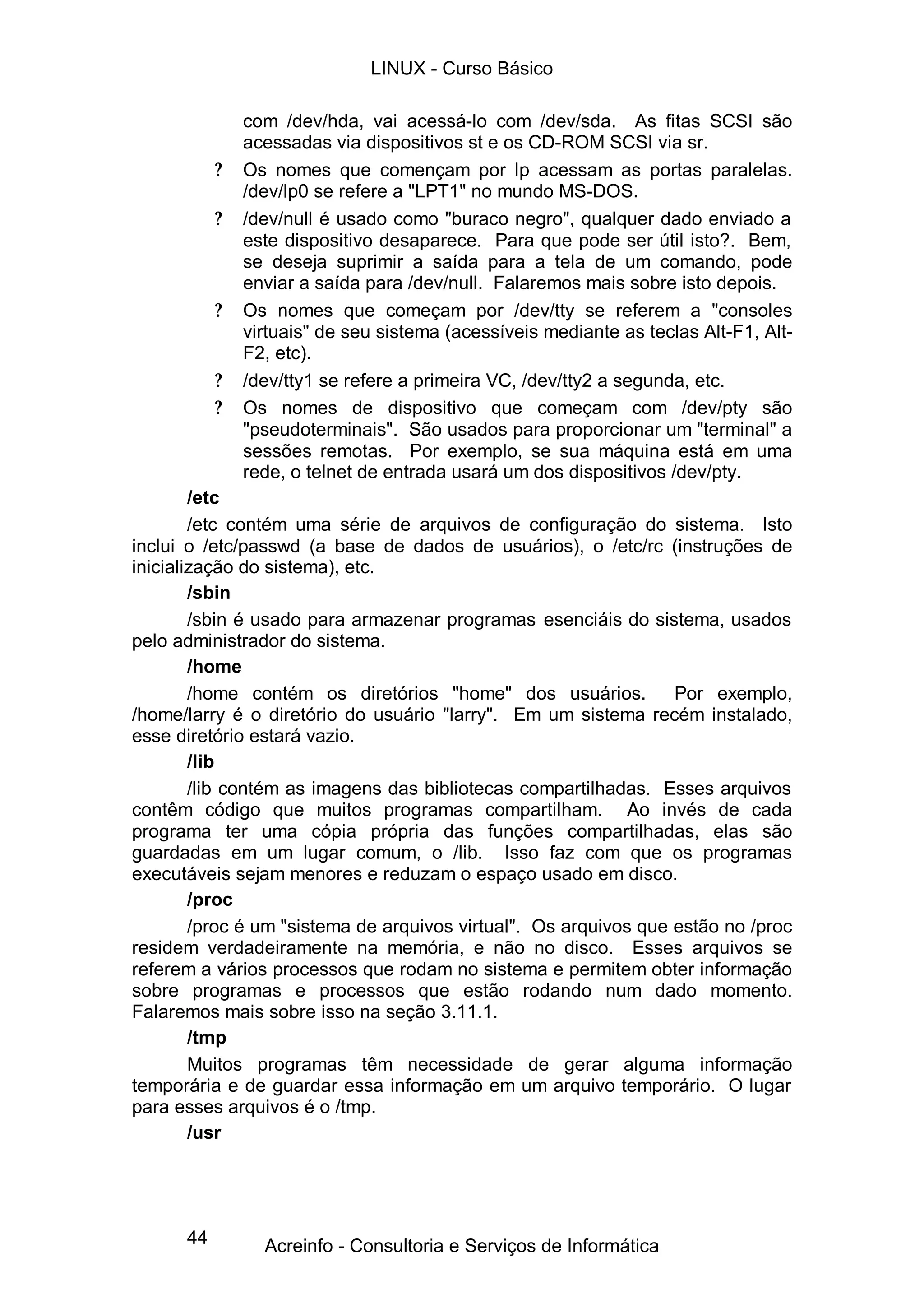 44
com /dev/hda, vai acessá-lo com /dev/sda. As fitas SCSI são
acessadas via dispositivos st e os CD-ROM SCSI via sr.
? Os nomes que començam por lp acessam as portas paralelas.
/dev/lp0 se refere a "LPT1" no mundo MS-DOS.
? /dev/null é usado como "buraco negro", qualquer dado enviado a
este dispositivo desaparece. Para que pode ser útil isto?. Bem,
se deseja suprimir a saída para a tela de um comando, pode
enviar a saída para /dev/null. Falaremos mais sobre isto depois.
? Os nomes que começam por /dev/tty se referem a "consoles
virtuais" de seu sistema (acessíveis mediante as teclas Alt-F1, Alt-
F2, etc).
? /dev/tty1 se refere a primeira VC, /dev/tty2 a segunda, etc.
? Os nomes de dispositivo que começam com /dev/pty são
"pseudoterminais". São usados para proporcionar um "terminal" a
sessões remotas. Por exemplo, se sua máquina está em uma
rede, o telnet de entrada usará um dos dispositivos /dev/pty.
/etc
/etc contém uma série de arquivos de configuração do sistema. Isto
inclui o /etc/passwd (a base de dados de usuários), o /etc/rc (instruções de
inicialização do sistema), etc.
/sbin
/sbin é usado para armazenar programas esenciáis do sistema, usados
pelo administrador do sistema.
/home
/home contém os diretórios "home" dos usuários. Por exemplo,
/home/larry é o diretório do usuário "larry". Em um sistema recém instalado,
esse diretório estará vazio.
/lib
/lib contém as imagens das bibliotecas compartilhadas. Esses arquivos
contêm código que muitos programas compartilham. Ao invés de cada
programa ter uma cópia própria das funções compartilhadas, elas são
guardadas em um lugar comum, o /lib. Isso faz com que os programas
executáveis sejam menores e reduzam o espaço usado em disco.
/proc
/proc é um "sistema de arquivos virtual". Os arquivos que estão no /proc
residem verdadeiramente na memória, e não no disco. Esses arquivos se
referem a vários processos que rodam no sistema e permitem obter informação
sobre programas e processos que estão rodando num dado momento.
Falaremos mais sobre isso na seção 3.11.1.
/tmp
Muitos programas têm necessidade de gerar alguma informação
temporária e de guardar essa informação em um arquivo temporário. O lugar
para esses arquivos é o /tmp.
/usr
LINUX - Curso Básico
Acreinfo - Consultoria e Serviços de Informática
 