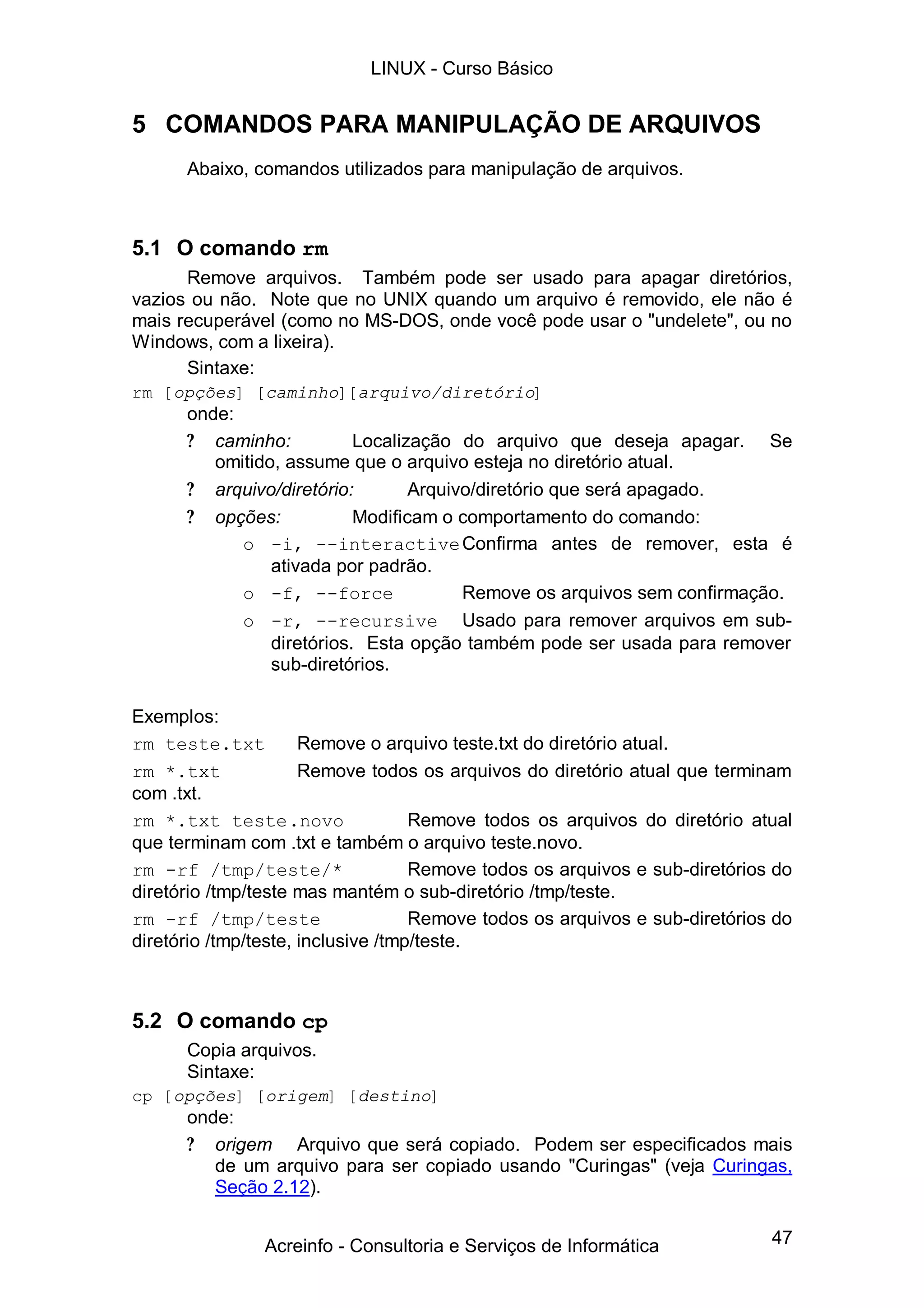 47
5 COMANDOS PARA MANIPULAÇÃO DE ARQUIVOS
Abaixo, comandos utilizados para manipulação de arquivos.
5.1 O comando rm
Remove arquivos. Também pode ser usado para apagar diretórios,
vazios ou não. Note que no UNIX quando um arquivo é removido, ele não é
mais recuperável (como no MS-DOS, onde você pode usar o "undelete", ou no
Windows, com a lixeira).
Sintaxe:
rm [opções] [caminho][arquivo/diretório]
onde:
? caminho: Localização do arquivo que deseja apagar. Se
omitido, assume que o arquivo esteja no diretório atual.
? arquivo/diretório: Arquivo/diretório que será apagado.
? opções: Modificam o comportamento do comando:
o -i, --interactiveConfirma antes de remover, esta é
ativada por padrão.
o -f, --force Remove os arquivos sem confirmação.
o -r, --recursive Usado para remover arquivos em sub-
diretórios. Esta opção também pode ser usada para remover
sub-diretórios.
Exemplos:
rm teste.txt Remove o arquivo teste.txt do diretório atual.
rm *.txt Remove todos os arquivos do diretório atual que terminam
com .txt.
rm *.txt teste.novo Remove todos os arquivos do diretório atual
que terminam com .txt e também o arquivo teste.novo.
rm -rf /tmp/teste/* Remove todos os arquivos e sub-diretórios do
diretório /tmp/teste mas mantém o sub-diretório /tmp/teste.
rm -rf /tmp/teste Remove todos os arquivos e sub-diretórios do
diretório /tmp/teste, inclusive /tmp/teste.
5.2 O comando cp
Copia arquivos.
Sintaxe:
cp [opções] [origem] [destino]
onde:
? origem Arquivo que será copiado. Podem ser especificados mais
de um arquivo para ser copiado usando "Curingas" (veja Curingas,
Seção 2.12).
LINUX - Curso Básico
Acreinfo - Consultoria e Serviços de Informática
 