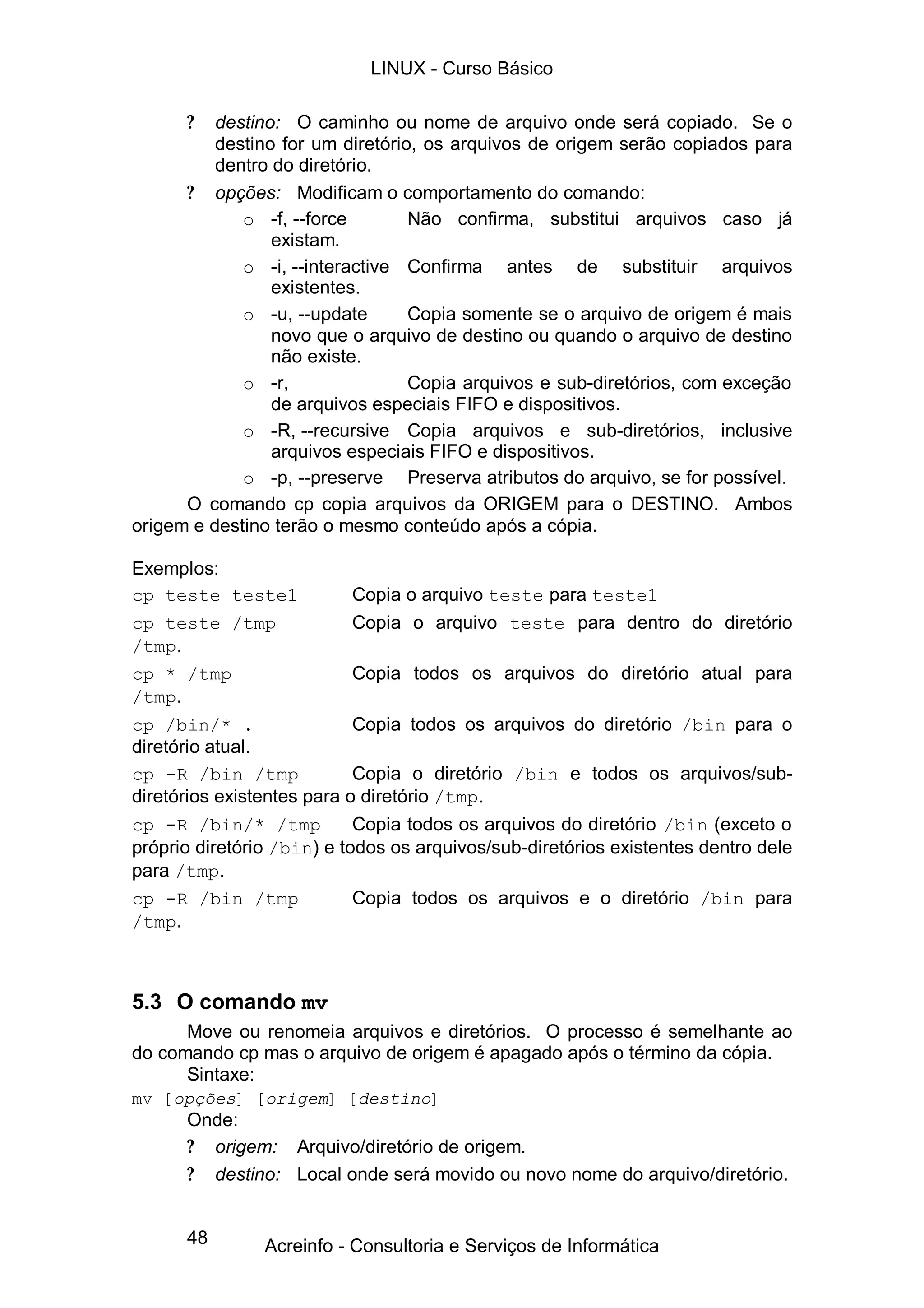 48
? destino: O caminho ou nome de arquivo onde será copiado. Se o
destino for um diretório, os arquivos de origem serão copiados para
dentro do diretório.
? opções: Modificam o comportamento do comando:
o -f, --force Não confirma, substitui arquivos caso já
existam.
o -i, --interactive Confirma antes de substituir arquivos
existentes.
o -u, --update Copia somente se o arquivo de origem é mais
novo que o arquivo de destino ou quando o arquivo de destino
não existe.
o -r, Copia arquivos e sub-diretórios, com exceção
de arquivos especiais FIFO e dispositivos.
o -R, --recursive Copia arquivos e sub-diretórios, inclusive
arquivos especiais FIFO e dispositivos.
o -p, --preserve Preserva atributos do arquivo, se for possível.
O comando cp copia arquivos da ORIGEM para o DESTINO. Ambos
origem e destino terão o mesmo conteúdo após a cópia.
Exemplos:
cp teste teste1 Copia o arquivo teste para teste1
cp teste /tmp Copia o arquivo teste para dentro do diretório
/tmp.
cp * /tmp Copia todos os arquivos do diretório atual para
/tmp.
cp /bin/* . Copia todos os arquivos do diretório /bin para o
diretório atual.
cp -R /bin /tmp Copia o diretório /bin e todos os arquivos/sub-
diretórios existentes para o diretório /tmp.
cp -R /bin/* /tmp Copia todos os arquivos do diretório /bin (exceto o
próprio diretório /bin) e todos os arquivos/sub-diretórios existentes dentro dele
para /tmp.
cp -R /bin /tmp Copia todos os arquivos e o diretório /bin para
/tmp.
5.3 O comando mv
Move ou renomeia arquivos e diretórios. O processo é semelhante ao
do comando cp mas o arquivo de origem é apagado após o término da cópia.
Sintaxe:
mv [opções] [origem] [destino]
Onde:
? origem: Arquivo/diretório de origem.
? destino: Local onde será movido ou novo nome do arquivo/diretório.
LINUX - Curso Básico
Acreinfo - Consultoria e Serviços de Informática
 