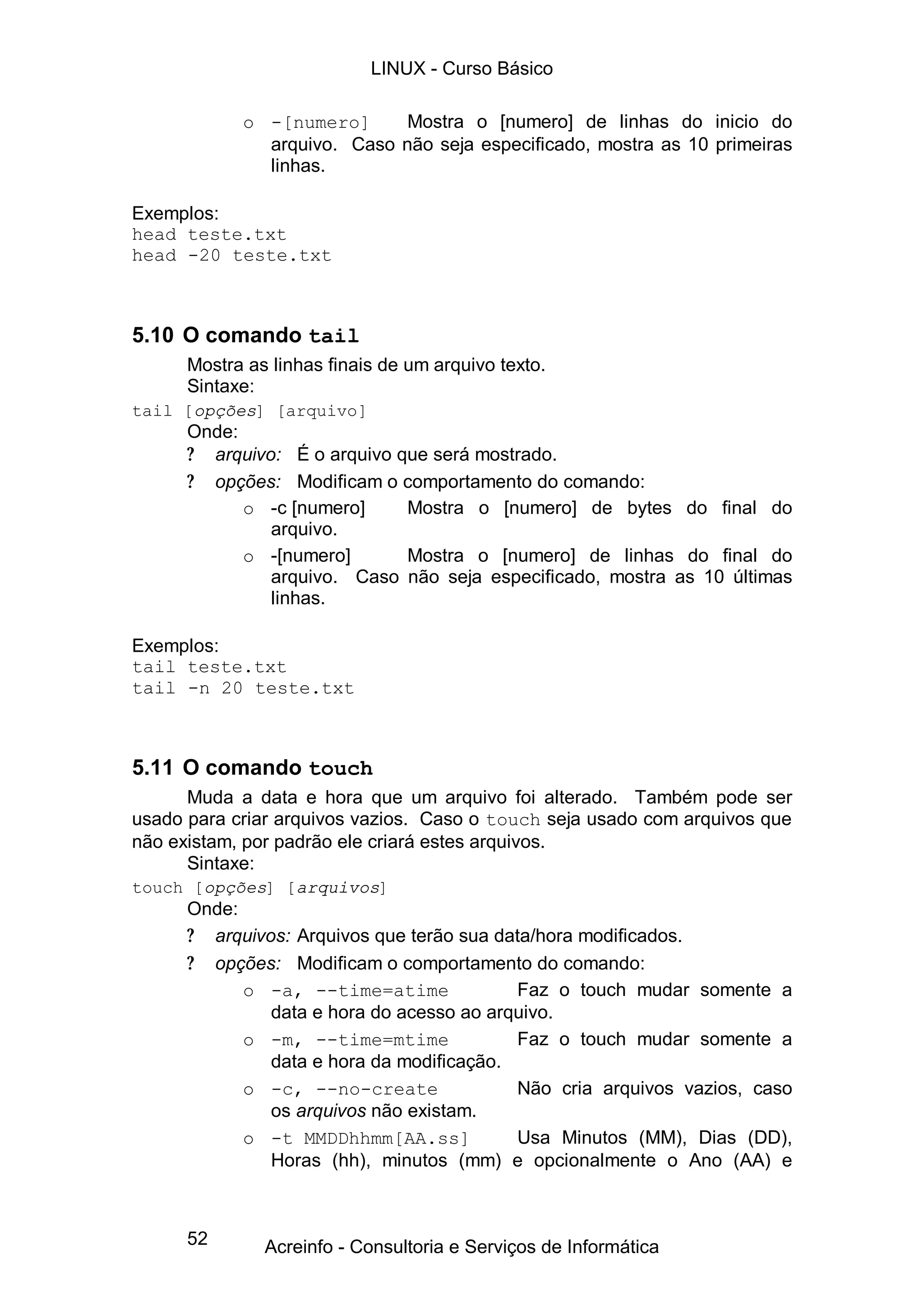 52
o -[numero] Mostra o [numero] de linhas do inicio do
arquivo. Caso não seja especificado, mostra as 10 primeiras
linhas.
Exemplos:
head teste.txt
head -20 teste.txt
5.10 O comando tail
Mostra as linhas finais de um arquivo texto.
Sintaxe:
tail [opções] [arquivo]
Onde:
? arquivo: É o arquivo que será mostrado.
? opções: Modificam o comportamento do comando:
o -c [numero] Mostra o [numero] de bytes do final do
arquivo.
o -[numero] Mostra o [numero] de linhas do final do
arquivo. Caso não seja especificado, mostra as 10 últimas
linhas.
Exemplos:
tail teste.txt
tail -n 20 teste.txt
5.11 O comando touch
Muda a data e hora que um arquivo foi alterado. Também pode ser
usado para criar arquivos vazios. Caso o touch seja usado com arquivos que
não existam, por padrão ele criará estes arquivos.
Sintaxe:
touch [opções] [arquivos]
Onde:
? arquivos: Arquivos que terão sua data/hora modificados.
? opções: Modificam o comportamento do comando:
o -a, --time=atime Faz o touch mudar somente a
data e hora do acesso ao arquivo.
o -m, --time=mtime Faz o touch mudar somente a
data e hora da modificação.
o -c, --no-create Não cria arquivos vazios, caso
os arquivos não existam.
o -t MMDDhhmm[AA.ss] Usa Minutos (MM), Dias (DD),
Horas (hh), minutos (mm) e opcionalmente o Ano (AA) e
LINUX - Curso Básico
Acreinfo - Consultoria e Serviços de Informática
 